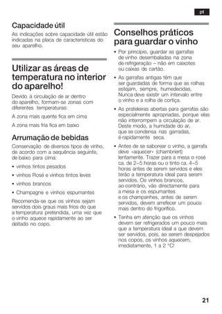 21
Capacidade útil
As indicações sobre capacidade útil estão
indicadas na placa de características do
seu aparelho.
Utilizar as áreas de
temperatura no interior
do aparelho!
Devido à circulação de ar dentro
do aparelho, formamĆse zonas com
diferentes temperaturas:
A zona mais quente fica em cima
A zona mais fria fica em baixo
Arrumação de bebidas
Conservação de diversos tipos de vinho,
de acordo com a sequência seguinte,
de baixo para cima:
S vinhos tintos pesados
S vinhos Rosé e vinhos tintos leves
S vinhos brancos
S Champagne e vinhos espumantes
RecomendaĆse que os vinhos sejam
servidos dois graus mais frios do que
a temperatura pretendida, uma vez que
o vinho aquece rapidamente ao ser
deitado no copo.
Conselhos práticos
para guardar o vinho
S Por princípio, guardar as garrafas
de vinho desembaladas na zona
de refrigeração ć não em caixotes
ou caixas de cartão.
S As garrafas antigas têm que
ser guardadas de forma que as rolhas
estejam, sempre, humedecidas.
Nunca deve existir um intervalo entre
o vinho e a rolha de cortiça.
S As prateleiras abertas para garrafas são
especialmente apropriadas, porque elas
não interrompem a circulação de ar.
Deste modo, a humidade do ar,
que se condensa nas garradas,
é rapidamente seca.
S Antes de se saborear o vinho, a garrafa
deve «aquecer» (chambriert)
lentamente. Trazer para a mesa o rosé
ca. de 2-5 horas ou o tinto ca. 4-5
horas antes de serem servidos e eles
terão a temperatura ideal para serem
servidos. Os vinhos brancos,
ao contrário, vão directamente para
a mesa e os espumantes
e os champanhes, antes de serem
servidos, devem arrefecer um pouco
mais dentro do frigorífico.
S Tenha em atenção que os vinhos
devem ser refrigerados um pouco mais
que a temperatura ideal a que devem
ser servidos, pois, ao serem despejados
nos copos, os vinhos aquecem,
imediatamente, 1 a 2 °C!
pt
 
