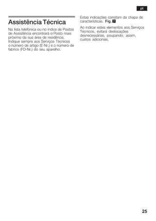 25
Assistência Técnica
Na lista telefónica ou no índice de Postos
de Assistência encontrará o Posto mais
próximo da sua área de residência.
Indique sempre aos Serviços Técnicos
o número de artigo (EĆNr.) e o número de
fabrico (FDĆNr.) do seu aparelho.
Estas indicações constam da chapa de
características. Fig. 7
Ao indicar estes elementos aos Serviços
Técnicos, evitará deslocações
desnecessárias, poupando, assim,
custos adicionais.
pt
 