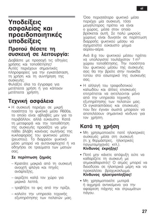 27
Õðïäåßîåéò
áóöáëåßáò êáé
ðñïåéäïðïéçôéêÝò
õðïäåßîåéò
Ðñïôïý èÝóåôå ôç
óõóêåõÞ óå ëåéôïõñãßá:
ÄéáâÜóôå ìå ðñïóï÷Þ ôéò ïäçãßåò
÷ñÞóçò êáé ôïðïèÝôçóçò!
ÁõôÝò ðåñéÝ÷ïõí óçìáíôéêÝò
ðëçñïöïñßåò ãéá ôçí åãêáôÜóôáóç,
ôç ÷ñÞóç êáé ôç óõíôÞñçóç ôçò
óõóêåõÞò.
ÖõëÜîôå üëá ôá Ýããñáöá ãéá
ìåôÝðåéôá ÷ñÞóç Þ ãéá êÜðïéïí
ìåôÝðåéôá ÷ñÞóôç.
Ôå÷íéêÞ áóöÜëåéá
S Ç óõóêåõÞ ðåñéÝ÷åé óå ìéêñÞ
ðïóüôçôá ôï øõêôéêü ìÝóï R600a,
ôï ïðïßï åßíáé áâëáâÝò ìåí ãéá ôï
ðåñéâÜëëïí, áëëÜ åýêáõóôï. ÊáôÜ
ôç ìåôáöïñÜ êáé ôçí ôïðïèÝôçóç
ôçò óõóêåõÞò ðñïóÝîôå íá ìçí
ðÜèåé âëÜâç êáíÝíáò óùëÞíáò ôçò
êõêëïöïñßáò ôïõ øõêôéêïý ìÝóïõ
(ñåõóôïý). Ôï äéáññÝïí øõêôéêü
ìÝóï ìðïñåß íá áõôáíáöëå÷ôåß Þ íá
ïäçãÞóåé óå ôñáýìáôá ôùí ìáôéþí
óáò.
Óå ðåñßðôùóç æçìéÜò
- ÊñáôÜôå ìáêñéÜ áðü ôç óõóêåõÞ
áíïé÷ôÞ öëüãá êáé ðçãÝò
áíÜöëåîçò,
- áåñßæåôå êáëÜ ôïí ÷þñï ãéá
ìåñéêÜ ëåðôÜ,
- ôñáâÞîôå ôï öéò áðü ôçí ðñßæá,
- êáëåßôå ôçí õðçñåóßá ôå÷íéêÞò
åîõðçñÝôçóçò ôùí ðåëáôþí ìáò.
¼óï ðåñéóóüôåñï øõêôéêü ìÝóï
ðåñéÝ÷åé ìßá óõóêåõÞ, ôüóï
ìåãáëýôåñïò ðñÝðåé íá åßíáé
ï ÷þñïò, ìÝóá óôïí ïðïßï
âñßóêåôáé áõôÞ. Óå ðïëý ìéêñïýò
÷þñïõò åßíáé äõíáôüí óå ðåñßðôùóç
äéáññïÞò øõêôéêïý ìÝóïõ íá
ó÷çìáôéóôåß åýêáõóôï ìßãìá
áåñßïõĆáÝñá.
ÁíÜ 8 g ôïõ øõêôéêïý ìÝóïõ ðñÝðåé
íá õðïëïãéóôåß ôïõëÜ÷éóôïí 1 m3
÷þñïõ ôïðïèÝôçóçò. Ôçí ðïóüôçôá
ôïõ øõêôéêïý ìÝóïõ ôçò óõóêåõÞò
óáò èá ôçí âñåßôå óôçí ðéíáêßäá
ôýðïõ óôï åóùôåñéêü ôçò óõóêåõÞò
óáò.
S Ç áëëáãÞ ôïõ ôñïöïäïôéêïý
êáëùäßïõ êáé Üëëåò åðéóêåõÝò
åðéôñÝðåôáé íá åêôåëïýíôáé ìüíï
áðü ôçí õðçñåóßá ôå÷íéêÞò
åîõðçñÝôçóçò ôùí ðåëáôþí ìáò.
Ïé åãêáôáóôÜóåéò êáé åðéóêåõÝò
ðïõ äåí Ýãéíáí óùóôÜ ìðïñïýí íá
áðïôåëÝóïõí óçìáíôéêü êßíäõíï ãéá
ôïí ÷ñÞóôç.
ÊáôÜ ôç ÷ñÞóç
S Ìç ÷ñçóéìïðïéåßôå ðïôÝ çëåêôñéêÝò
óõóêåõÝò ìÝóá óôç óõóêåõÞ
(ð. ÷. èåñìÜóôñåò, çëåêôñéêÝò
ðáãùôïìç÷áíÝò êôë.).
Êßíäõíïò Ýêñçîçò!
S ÐïôÝ ìçí êÜíåôå áðüøõîç ïýôå íá
êáèáñßæåôå ôç óõóêåõÞ ìå
áôìïêáèáñéóôÝò! Ï áôìüò ìðïñåß íá
äéåéóäýóåé óå çëåêôñéêÜ ìÝñç êáé íá
ðñïêáëÝóåé âñá÷õêýêëùìá.
Êßíäõíïò çëåêôñïðëçîßáò!
S Ìç ÷ñçóéìïðïéåßôå ìõôåñÜ
Þ áé÷ìçñÜ áíôéêåßìåíá ãéá ôçí
áöáßñåóç ðÜ÷íçò êáé óôñùìÜôùí
ðÜãïõ.
el
 