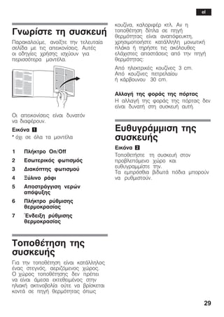 29
Ãíùñßóôå ôç óõóêåõÞ
Ðáñáêáëïýìå, áíïßîôå ôçí ôåëåõôáßá
óåëßäá ìå ôéò áðåéêïíßóåéò. ÁõôÝò
ïé ïäçãßåò ÷ñÞóçò éó÷ýïõí ãéá
ðåñéóóüôåñá ìïíôÝëá.
Ïé áðåéêïíßóåéò åßíáé äõíáôüí
íá äéáöÝñïõí.
Åéêüíá 1
* ü÷é óå üëá ôá ìïíôÝëá
1 ÐëÞêôñï On/Off
2 Åóùôåñéêüò öùôéóìüò
3 Äéáêüðôçò öùôéóìïý
4 Îýëéíï ñÜöé
5 ÁðïóôñÜããéóç íåñþí
áðüøõîçò
6 ÐëÞêôñï ñýèìéóçò
èåñìïêñáóßáò
7 ¸íäåéîç ñýèìéóçò
èåñìïêñáóßáò
ÔïðïèÝôçóç ôçò
óõóêåõÞò
Ãéá ôçí ôïðïèÝôçóç åßíáé êáôÜëëçëïò
Ýíáò óôåãíüò, áåñéæüìåíïò ÷þñïò.
Ï ÷þñïò ôïðïèÝôçóçò äåí ðñÝðåé
íá åßíáé Üìåóá åêôåèåéìÝíïò óôçí
çëéáêÞ áêôéíïâïëßá ïýôå íá âñßóêåôáé
êïíôÜ óå ðçãÞ èåñìüôçôáò üðùò
êïõæßíá, êáëïñéöÝñ êôë. Áí ç
ôïðïèÝôçóç äßðëá óå ðçãÞ
èåñìüôçôáò åßíáé áíáðüöåõêôç,
÷ñçóéìïðïéÞóôå êáôÜëëçëç ìïíùôéêÞ
ðëÜêá Þ ôçñÞóôå ôéò áêüëïõèåò
åëÜ÷éóôåò áðïóôÜóåéò áðü ôçí ðçãÞ
èåñìüôçôáò:
Áðü çëåêôñéêÝò êïõæßíåò 3 cm.
Áðü êïõæßíåò ðåôñåëáßïõ
Þ êÜñâïõíïõ 30 cm.
ÁëëáãÞ ôçò öïñÜò ôçò ðüñôáò
Ç áëëáãÞ ôçò öïñÜò ôçò ðüñôáò äåí
åßíáé äõíáôÞ óôç óõóêåõÞ áõôÞ.
ÅõèõãñÜììéóç ôçò
óõóêåõÞò
Åéêüíá 2
ÔïðïèåôÞóôå ôç óõóêåõÞ óôïí
ðñïâëåðüìåíï ÷þñï êáé
åõèõãñáììßóôå ôçí.
Ôá åìðñüóèéá âéäùôÜ ðüäéá ìðïñïýí
íá ñõèìéóôïýí.
el
 