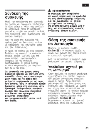 31
Óýíäåóç ôçò
óõóêåõÞò
ÌåôÜ ôçí ôïðïèÝôçóç ôçò óõóêåõÞò
èá ðñÝðåé íá ðåñéìÝíåôå ôïõëÜ÷éóôïí
½ þñá, ìÝ÷ñé ôç èÝóç ôçò óõóêåõÞò
óå ëåéôïõñãßá. ÊáôÜ ôç ìåôáöïñÜ
ìðïñåß íá óõìâåß íá ìåôáâåß ôï ëÜäé,
ðïõ ðåñéÝ÷åôáé óôïí óõìðõêíùôÞ, óôï
øõêôéêü óýóôçìá.
Ðñéí ôç èÝóç ôçò óõóêåõÞò ãéá
ðñþôç öïñÜ óå ëåéôïõñãßá, ðñÝðåé
íá êáèáñßóåôå ôïí åóùôåñéêü ÷þñï
ôçò (âë. Êáèáñéóìüò).
Ç ðñßæá èá ðñÝðåé íá åßíáé ðñïóéôÞ.
ÓõíäÝóôå ôç óõóêåõÞ óå åíáëëáóĆ
óüìåíï ñåýìá 220-240 V/50 Hz
ìÝóù ðñßæáò, åãêáôåóôçìÝíçò
óýìöùíá ìå ôéò åêÜóôïôå
ðñïäéáãñáöÝò. Ç ðñßæá ðñÝðåé
íá åßíáé áóöáëéóìÝíç ìå áóöÜëåéá
ôùí 10 A êáé Üíù.
Óå óõóêåõÝò ãéá ÷þñåò åêôüò
Åõñþðçò ðñÝðåé íá åëÝãîåôå óôçí
ðéíáêßäá ôýðïõ, áí ç áíáãñáöüĆ
ìåíç ôÜóç êáé ôï åßäïò ôïõ
ñåýìáôïò óõìöùíïýí ìå ôéò ôéìÝò
ôïõ äéêôýïõ óáò. Ç ðéíáêßäá ôýðïõ
âñßóêåôáé ìÝóá óôç óõóêåõÞ êÜôù
áñéóôåñÜ. Åíäå÷ïìÝíùò áíáãêáßá
áëëáãÞ ôïõ êáëùäßïõ óýíäåóçò
óôï äßêôõï ôïõ çëåêôñéêïý
ñåýìáôïò åðéôñÝðåôáé
íá ðñáãìáôïðïéçèåß ìüíïí áðü
ôïí åéäéêü.
! Ðñïåéäïðïßçóç!
Ç óõóêåõÞ äåí åðéôñÝðåôáé
óå êáìéÜ ðåñßðôùóç íá óõíäåèåß
óå öéò åîïéêïíüìçóçò åíÝñãåéáò
êáé óå áíïñèùôÝò, ïé ïðïßïé
ìåôáôñÝðïõí ôï óõíå÷Ýò
óå åíáëëáóóüìåíï ñåýìá 230 V
(ð.÷. óå åãêáôáóôÜóåéò çëéáêÞò
åíÝñãåéáò, äßêôõá ðëïßùí).
ÈÝóç ôçò óõóêåõÞò
óå ëåéôïõñãßá
ÐáôÞóôå ôï ðëÞêôñï On/Off,
Åéêüíá 1/1. Ç óõóêåõÞ áñ÷ßæåé íá
øý÷åé. Ìå áíïé÷ôÞ ôçí ðüñôá áíÜâåé
ï åóùôåñéêüò öùôéóìüò.
Áðü ôï åñãïóôÜóéï ç óõóêåõÞ åßíáé
ñõèìéóìÝíç óôç ìåóáßá ñýèìéóç 3.
Õðïäåßîåéò ó÷åôéêÜ ìå
ôç ëåéôïõñãßá
¼ôáí äïõëåýåé ôï øõêôéêü ìç÷Üíçìá,
ó÷çìáôßæïíôáé óôï ïðßóèéï ôïß÷ùìá
ôïõ ÷þñïõ óõíôÞñçóçò óôáãüíåò
íåñïý Þ ðÜ÷íç. Áõôü áðïôåëåß
÷áñáêôçñéóôéêü ôçò ëåéôïõñãßáò ôçò
óõóêåõÞò. Äåí ÷ñåéÜæåôáé íá îýóåôå
ôçí ðÜ÷íç ïýôå íá óêïõðßóåôå ôá
óôáãïíßäéá íåñïý. Ôï ïðßóèéï ôïß÷ùìá
áðïøý÷åôáé áõôüìáôá. Ôá íåñÜ ôçò
áðüøõîçò ðåñéóõëëÝãïíôáé óôçí
õäñïññüç, Eéêüíá 4, êáé
äéï÷åôåýïíôáé êáôüðéí óôï øõêôéêü
ìç÷Üíçìá, üðïõ êáé åîáôìßæïíôáé.
el
 