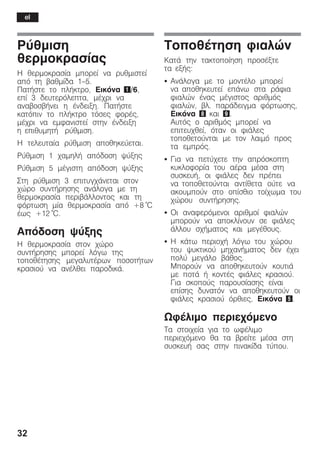 32
Ñýèìéóç
èåñìïêñáóßáò
Ç èåñìïêñáóßá ìðïñåß íá ñõèìéóôåß
áðü ôç âáèìßäá 1-5.
ÐáôÞóôå ôï ðëÞêôñï, Eéêüíá 1/6,
åðß 3 äåõôåñüëåðôá, ìÝ÷ñé íá
áíáâïóâÞíåé ç Ýíäåéîç. ÐáôÞóôå
êáôüðéí ôï ðëÞêôñï ôüóåò öïñÝò,
ìÝ÷ñé íá åìöáíéóôåß óôçí Ýíäåéîç
ç åðéèõìçôÞ ñýèìéóç.
Ç ôåëåõôáßá ñýèìéóç áðïèçêåýåôáé.
Ñýèìéóç 1 ÷áìçëÞ áðüäïóç øýîçò
Ñýèìéóç 5 ìÝãéóôç áðüäïóç øýîçò
Óôç ñýèìéóç 3 åðéôõã÷Üíåôáé óôïí
÷þñï óõíôÞñçóçò áíÜëïãá ìå ôç
èåñìïêñáóßá ðåñéâÜëëïíôïò êáé ôç
öüñôùóç ìßá èåñìïêñáóßá áðü +8 °C
Ýùò +12 °C.
Áðüäïóç øýîçò
Ç èåñìïêñáóßá óôïí ÷þñï
óõíôÞñçóçò ìðïñåß ëüãù ôçò
ôïðïèÝôçóçò ìåãáëõôÝñùí ðïóïôÞôùí
êñáóéïý íá áíÝëèåé ðáñïäéêÜ.
ÔïðïèÝôçóç öéáëþí
ÊáôÜ ôçí ôáêôïðïßçóç ðñïóÝîôå
ôá åîÞò:
S ÁíÜëïãá ìå ôï ìïíôÝëï ìðïñåß
íá áðïèçêåõôåß åðÜíù óôá ñÜöéá
öéáëþí Ýíáò ìÝãéóôïò áñéèìüò
öéáëþí, âë. ðáñÜäåéãìá öüñôùóçò,
Åéêüíá 8 êáé 9.
Áõôüò ï áñéèìüò ìðïñåß íá
åðéôåõ÷èåß, üôáí ïé öéÜëåò
ôïðïèåôïýíôáé ìå ôïí ëáéìü ðñïò
ôá åìðñüò.
S Ãéá íá ðåôý÷åôå ôçí áðñüóêïðôç
êõêëïöïñßá ôïõ áÝñá ìÝóá óôç
óõóêåõÞ, ïé öéÜëåò äåí ðñÝðåé
íá ôïðïèåôïýíôáé áíôßèåôá ïýôå íá
áêïõìðïýí óôï ïðßóèéï ôïß÷ùìá ôïõ
÷þñïõ óõíôÞñçóçò.
S Ïé áíáöåñüìåíïé áñéèìïß öéáëþí
ìðïñïýí íá áðïêëßíïõí óå öéÜëåò
Üëëïõ ó÷Þìáôïò êáé ìåãÝèïõò.
S Ç êÜôù ðåñéï÷Þ ëüãù ôïõ ÷þñïõ
ôïõ øõêôéêïý ìç÷áíÞìáôïò äåí Ý÷åé
ðïëý ìåãÜëï âÜèïò.
Ìðïñïýí íá áðïèçêåõôïýí êïõôéÜ
ìå ðïôÜ Þ êïíôÝò öéÜëåò êñáóéïý.
Ãéá óêïðïýò ðáñïõóßáóçò åßíáé
åðßóçò äõíáôüí íá áðïèçêåõôïýí ïé
öéÜëåò êñáóéïý üñèéåò, Åéêüíá 5.
ÙöÝëéìï ðåñéå÷üìåíï
Ôá óôïé÷åßá ãéá ôï ùöÝëéìï
ðåñéå÷üìåíï èá ôá âñåßôå ìÝóá óôç
óõóêåõÞ óáò óôçí ðéíáêßäá ôýðïõ.
el
 