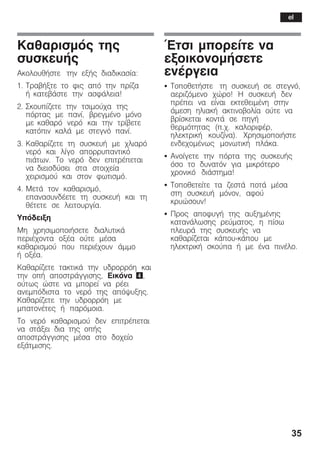 35
Êáèáñéóìüò ôçò
óõóêåõÞò
ÁêïëïõèÞóôå ôçí åîÞò äéáäéêáóßá:
1. ÔñáâÞîôå ôï öéò áðü ôçí ðñßæá
Þ êáôåâÜóôå ôçí áóöÜëåéá!
2. Óêïõðßæåôå ôçí ôóéìïý÷á ôçò
ðüñôáò ìå ðáíß, âñåãìÝíï ìüíï
ìå êáèáñü íåñü êáé ôçí ôñßâåôå
êáôüðéí êáëÜ ìå óôåãíü ðáíß.
3. Êáèáñßæåôå ôç óõóêåõÞ ìå ÷ëéáñü
íåñü êáé ëßãï áðïññõðáíôéêü
ðéÜôùí. Ôï íåñü äåí åðéôñÝðåôáé
íá äéåéóäýóåé óôá óôïé÷åßá
÷åéñéóìïý êáé óôïí öùôéóìü.
4. ÌåôÜ ôïí êáèáñéóìü,
åðáíáóõíäÝåôå ôç óõóêåõÞ êáé ôç
èÝôåôå óå ëåéôïõñãßá.
Õðüäåéîç
Ìç ÷ñçóéìïðïéÞóåôå äéáëõôéêÜ
ðåñéÝ÷ïíôá ïîÝá ïýôå ìÝóá
êáèáñéóìïý ðïõ ðåñéÝ÷ïõí Üììï
Þ ïîÝá.
Êáèáñßæåôå ôáêôéêÜ ôçí õäñïññüç êáé
ôçí ïðÞ áðïóôñÜããéóçò, Eéêüíá 4,
ïýôùò þóôå íá ìðïñåß íá ñÝåé
áíåìðüäéóôá ôï íåñü ôçò áðüøõîçò.
Êáèáñßæåôå ôçí õäñïññüç ìå
ìðáôïíÝôåò Þ ðáñüìïéá.
Ôï íåñü êáèáñéóìïý äåí åðéôñÝðåôáé
íá óôÜîåé äéá ôçò ïðÞò
áðïóôñÜããéóçò ìÝóá óôï äï÷åßï
åîÜôìéóçò.
¸ôóé ìðïñåßôå íá
åîïéêïíïìÞóåôå
åíÝñãåéá
S ÔïðïèåôÞóôå ôç óõóêåõÞ óå óôåãíü,
áåñéæüìåíï ÷þñï! Ç óõóêåõÞ äåí
ðñÝðåé íá åßíáé åêôåèåéìÝíç óôçí
Üìåóç çëéáêÞ áêôéíïâïëßá ïýôå íá
âñßóêåôáé êïíôÜ óå ðçãÞ
èåñìüôçôáò (ð.÷. êáëïñéöÝñ,
çëåêôñéêÞ êïõæßíá). ×ñçóéìïðïéÞóôå
åíäå÷ïìÝíùò ìïíùôéêÞ ðëÜêá.
S Áíïßãåôå ôçí ðüñôá ôçò óõóêåõÞò
üóï ôï äõíáôüí ãéá ìéêñüôåñï
÷ñïíéêü äéÜóôçìá!
S Ôïðïèåôåßôå ôá æåóôÜ ðïôÜ ìÝóá
óôç óõóêåõÞ ìüíïí, áöïý
êñõþóïõí!
S Ðñïò áðïöõãÞ ôçò áõîçìÝíçò
êáôáíÜëùóçò ñåýìáôïò, ç ðßóù
ðëåõñÜ ôçò óõóêåõÞò íá
êáèáñßæåôáé êÜðïõĆêÜðïõ ìå
çëåêôñéêÞ óêïýðá Þ ìå Ýíá ðéíÝëï.
el
 