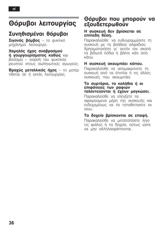 36
Èüñõâïé ëåéôïõñãßáò
ÓõíçèéóìÝíïé èüñõâïé
Óéãáíüò âüìâïò ć ôï øõêôéêü
ìç÷Üíçìá ëåéôïõñãåß.
×áìçëüò Þ÷ïò áíáâñáóìïý
Þ ãïõñãïõñßóìáôïò êáèþò êáé
âïýúóìá ć åéóñïÞ ôïõ øõêôéêïý
ñåõóôïý óôïõò óùëçíùôïýò áãùãïýò.
Âñá÷ýò ìåôáëëéêüò Þ÷ïò ć ôï ìïôÝñ
ôßèåôáé óå Þ åêôüò ëåéôïõñãßáò.
Èüñõâïé ðïõ ìðïñïýí íá
åîïõäåôåñùèïýí
Ç óõóêåõÞ äåí âñßóêåôáé óå
åðßðåäç èÝóç.
Ðáñáêáëåßóèå íá åõèõãñáììßóåôå ôç
óõóêåõÞ ìå ôç âïÞèåéá áëöáäéïý.
×ñçóéìïðïéÞóôå ãé' áõôüí ôïí óêïðü
ôá âéäùôÜ ðüäéá Þ âÜëôå êÜôé áðü
êÜôù.
Ç óõóêåõÞ áêïõìðÜåé êÜðïõ.
Ðáñáêáëåßóèå íá áðïìáêñýíåôå ôç
óõóêåõÞ áðü ôá Ýðéðëá Þ ôéò Üëëåò
óõóêåõÝò ðïõ áêïõìðÜåé.
Ôá óõñôÜñéá, ôá êáëÜèéá Þ ïé
åðéöÜíåéåò ôùí ñáöéþí
ôáëáíôåýïíôáé Þ Ý÷ïõí ìáãêþóåé.
Ðáñáêáëåßóèå íá åëÝãîåôå ôá
áöáéñïýìåíá ìÝñç ôçò óõóêåõÞò êáé
åíäå÷ïìÝíùò íá ôá ôïðïèåôçóåôå åê
íÝïõ.
Ôá äï÷åßá âñßóêïíôáé óå åðáöÞ.
Ðáñáêáëåßóèå íá ìåôáôïðßóåôå ëßãï
ôéò öéÜëåò Þ ôá äï÷åßá, ïýôùò þóôå
íá ìçí áëëçëïåöÜðôïíôáé.
el
 