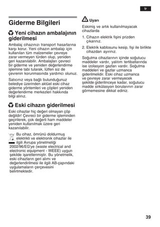 39
Giderme Bilgileri
x Yeni cihazžn ambalajžnžn
giderilmesi
Ambalaj cihazžnžzž transport hasarlaržna
karåž korur. Yeni cihazžn ambalajž için
kullanžlan tüm malzemeler çevreye
zarar vermeyen türden olup, yeniden
geri kazanžlabilir. Ambalajlarž çevreci
bir giderme ve yeniden deerlendirme
iålemine tabi tutarak, lütfen siz de
çevrenin korunmasžnda yardžmcž olunuz.
Satžcžnžz veya balž bulunduunuz
belediye üzerinden aktüel eski cihaz
giderme yöntemleri ve çöpleri yeniden
deerlendirme merkezleri hakkžnda
bilgi alžnžz.
x Eski cihazžn giderilmesi
Eski cihazlar hiç deeri olmayan çöp
deildir! Çevreci bir giderme iåleminden
geçirilerek, çok deerli ham maddeler
yeniden kullanžlmak üzere geri
kazanžlabilir.
Bu cihaz, ömrünü doldurmuå
elektrikli ve elektronik cihazlar ile
ilgili Avrupa yönetmelii
2002/96/EG'ye (waste electrical and
electronic equipment - WEEE) uygun
åekilde iåaretlenmiåtir. Bu yönetmelik,
eski cihazlaržn geri alžmž ve
deerlendirilmesi ile ilgili AB-çapžndaki
uygulamalaržn çerçevesini
belirtmektedir.
! Uyarž
Eskimiå ve artžk kullanžlmayacak
cihazlarda
1. Cihazžn elektrik fiåini prizden
çžkaržnžz.
2. Elektrik kablosunu kesip, fiåi ile birlikte
cihazdan ayžržnžz.
Soutma cihazlaržnžn içinde soutucu
maddeler vardžr, yalžtžm tertibatlaržnda
ise izolasyon gazlarž vardžr. Soutma
maddeleri ve gazlar uzmanca
giderilmelidir. Eski cihaz uzmanca
ve çevreye zarar vermeyecek
åekilde giderilinceye kadar, soutucu
madde sirkülasyon borularžnžn zarar
görmemesine dikkat ediniz.
tr
 