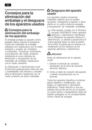 4
Consejos para la
eliminación del
embalaje y el desguace
de los aparatos usados
x Consejos para la
eliminación del embalaje
de los aparatos
El embalaje protege su aparato contra
posibles daños durante el transporte.
Todos los materiales de embalaje
utilizados son respetuosos con el medio
ambiente y pueden ser reciclados
o reutilizados. Contribuya activamente
a la protección del medio ambiente
insistiendo en unos métodos de
eliminación y recuperación de los
materiales de embalaje respetuosos
con el medio ambiente.
Su Distribuidor o Administración local
le informará gustosamente sobre las vías
y posibilidades más eficaces y actuales
para la eliminación respetuosa con el
medio ambiente de estos materiales.
x Desguace del aparato
usado
Los aparatos usados incorporan
materiales valiosos que se pueden
recuperar, entregando el aparato a dicho
efecto en un centro oficial de recogida
o recuperación de materiales reciclables.
Este aparato cumple con la Directiva
europea 2002/96/CE sobre aparatos
elécticos y electrónicos identificada
como (Residuos de aparatos elécticos y
electrónicos). La directiva proporciona el
marco general válido en todo el ámbito
de la Unión Europea para la retirada y la
reutilización de los residuos de los
aparatos eléctricos y electrónicos.
! ¡Atención!
Antes de deshacerse de su aparato
usado
1. Extraer el enchufe de conexión
del aparato de la toma de corriente
de la red eléctrica.
2. Corte el cable de conexión del aparato
y retírelo conjuntamente con el
enchufe.
Todos los aparatos frigoríficos contienen
gases aislantes y refrigerantes, que
exigen un tratamiento y eliminación
específicos. Preste atención a que las
tuberías del circuito de frío de su aparato
no sufran daños ni desperfectos antes de
haberlo entregado en el correspondiente
Centro Oficial de recogida.
es
 
