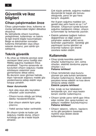 40
Güvenlik ve ikaz
bilgileri
Cihazž çalžåtžrmadan önce
Cihazž çalžåtžrmadan önce, kullanma ve
montaj talimatlaržndaki bilgileri dikkatlice
okuyunuz.
Bu talimatlarda cihazžn kurulmasž,
yerleåtirilmesi, kullanžlmasž ve bakžmž
ile ilgili önemli bilgiler bulunmaktadžr.
Belge ve dokümanlarž sonradan
kullanma ihtimalinden veya cihazž
satacak olursanžz, yeni sahibi için
saklayžnžz.
Teknik güvenlik
S Bu cihaz az miktarda çevreye zarar
vermeyen fakat yanžcž özellii olan
R600a soutma maddesini ihtiva
etmektedir. Taåžnma esnasžnda ve
kurulurken cihazžn soutucu madde
sirkülasyon sisteminin zarar
görmemesine dikkat ediniz.
Bu devrenin zarar görmesi halinde,
džåarž fžåkžracak soutucu madde göz
yaralanmasžna sebep olabilir veya
tutuåup yanabilir.
Hasar durumunda
- Açžk ateå veya alev kaynaklarž
cihazdan uzak tutulmalždžr,
- Cihazžn kurulu olduu yer birkaç
dakika havalandžržlmalždžr,
- Eski cihazžn elektrik fiåini çekip
çžkaržnžz.
- Yetkili servise haber verilmelidir.
Bir cihazžn içinde ne kadar çok
soutucu madde olursa, cihazžn
kurulduu yer de o kadar büyük
olmalždžr.
Çok küçük yerlerde, soutma maddesi
devresinde bir kaçak söz konusu
olduunda, yanžcž bir gaz hava
karžåžmž oluåabilir.
Her 8 gram soutma maddesi için
gerekli olan yerin hacmi en az 1 m3
olmalždžr. Cihazžnžzžn içinde bulunan
soutma maddesinin miktarž, cihazžn
iç kžsmžndaki tip levhasžnda yazžlždžr.
S Elektrik åebekesi balantž hattžnžn
deiåtirilmesi ve dier onaržm
çalžåmalarž sadece yetkili servis
tarafžndan yapžlmalždžr. Gerektii gibi
yapžlmayan kurma iålemleri ve
onaržmlar kullanžcž için önemli
zararlara neden olabilir.
Kullanžmda
S Cihaz içinde kesinlikle elektrikli
cihazlar kullanmayžnžz (örn. žsžtma
cihazlarž, elektrikli dondurma yapma
cihazlarž v.s.)
Patlama tehlikesi!
S Cihazž temizlemek veya buzunu
çözmek için asla buharlž temizleme
cihazlarž kullanmayžnžz. Buhar elektrikli
parçalara temas edebilir ve kžsa devre
olmasžna sebep olabilir.
Elektrik çarpma tehlikesi!
S Kar, kžraž ve buz tabakalaržnž
temizlemek için, sivri veya keskin
kenarlž cisimler kullanmayžnžz.
S Cihazžn içinde yanžcž tahrik gazž ihtiva
eden ürünler (örn. sprey kutularž) ve
patlayžcž maddeler bulundurmayžnžz
Patlama tehlikesi!
S Cihazžn tabanžnž, raflaržnž, kapžlaržnž
ve bu gibi parçalaržnž basamak
niyetine veya destek olarak
kullanmayžnžz.
tr
 