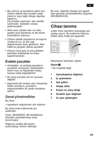 41
S Buz çözme ve temizleme iålemi için,
cihazžn elektrik fiåini prizden çekip
çžkaržnžz veya balž olduu sigortayž
kapatžnžz.
Fiåi prizden çžkaržrken, fiåin kendisi
tutulmalždžr, kablodan tutulup
çekilmemelidir.
S Alkol oranž yüksek olan sžvž dolu
åiåeleri iyice kapatarak ve dik olarak
buzdolabžna koyunuz.
S Cihazžn plastik parçalaržna ve kapžnžn
contasžna sžvž ve katž ya
dememesine özen gösteriniz. Aksi
halde bu parçalar delinip aåžnabilir.
S Cihazžn hava giriå ve çžkžå delikleri
kesinlikle örtülmemeli ve önleri
kapatžlmamalždžr.
Evdeki çocuklar
S Ambalajlarž ve ambalaj parçalaržnž
çocuklara vermeyiniz. Katlanabilen
karton kutu ve folyolardan dolayž,
havasžz kalžp boulabilirler!
S Bu cihaz çocuklar için bir oyuncak
deildir!
S Kapžsžnda kilit tertibatž olan cihazlarda:
Kilidin anahtaržnž çocuklaržn
eriåemiyecekleri bir yerde muhafaza
ediniz!
Genel yönetmelikler
Bu cihaz
S içeceklerin soutulmasž için kullanžlžr
Bu cihaz evde kullanžlmak için
üretilmiåtir.
Cihaz, 89/336/EEC AB direktiflerine
istinaden parazitlenmeye karåž
korunmuåtur.
Soutucu madde devresinin
sžzdžrmazlžž kontrol edilmiåtir.
Bu ürün, elektrikli cihazlar için geçerli
olan güvenlik yönetmeliklerine uygundur
(EN 60335/2/24).
Cihazž tanžma
Lütfen önce resimlerin bulunduu son
sayfayž açžnžz. Bu kullanma kžlavuzu
birden fazla model için geçerlidir.
Resimlerde farklžlžklar olabilir.
Resim 1
* her modelde deil
1 Açma/kapama dümesi
2 Žç aydžnlatma
3 Iåžk åalteri
4 Ahåap altlžk
5 Eriyen su çžkžå delii
6 Sžcaklžk ayar dümesi
7 Isž ayar göstergesi
tr
 