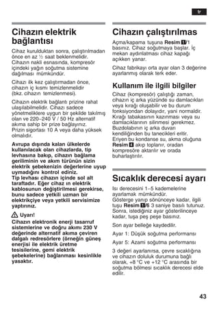43
Cihazžn elektrik
balantžsž
Cihaz kurulduktan sonra, çalžåtžržlmadan
önce en az ½ saat beklenmelidir.
Cihazžn nakli esnasžnda, kompresör
içindeki yažn soutma sistemine
dažlmasž mümkündür.
Cihazž ilk kez çalžåtžrmadan önce,
cihazžn iç kžsmž temizlenmelidir
(bkz. cihazžn temizlenmesi).
Cihazžn elektrik balantž prizine rahat
ulaåžlabilmelidir. Cihazž sadece
yönetmeliklere uygun bir åekilde takžlmžå
olan ve 220-240 V / 50 Hz alternatif
akžma sahip bir prize balayžnžz.
Prizin sigortasž 10 A veya daha yüksek
olmalždžr.
Avrupa džåžnda kalan ülkelerde
kullanžlacak olan cihazlarda, tip
levhasžna bakžp, cihazžn balama
geriliminin ve akžm türünün sizin
elektrik åebekenizin deerlerine uyup
uymadžžnž kontrol ediniz.
Tip levhasž cihazžn içinde sol alt
taraftadžr. Eer cihaz žn elektrik
kablosunun deiåtirilmesi gerekirse,
bunu sadece yetkili uzman bir
elektrikçiye veya yetkili servisimize
yaptžržnžz.
! Uyarž!
Cihazžn elektronik enerji tasarruf
sistemlerine ve doru akžmž 230 V
deerinde alternatif akžma çeviren
dalgalž redresörlere (örnein güneå
enerjisi ile elektrik üretme
tesisilerine, gemi elektrik
åebekelerine) balanmasž kesinlikle
yasaktžr.
Cihazžn çalžåtžržlmas
Açma/kapama tuåuna Resim 1/1
basžnžz. Cihaz soutmaya baålar. Žç
mekan aydžnlatmasž cihaz kapaž
açžkken yanar.
Cihaz fabrikayž orta ayar olan 3 deerine
ayarlanmžå olarak terk eder.
Kullanžm ile ilgili bilgiler
Cihaz (kompresör) çalžåtžž zaman,
cihazžn iç arka yüzünde su damlacžklarž
veya kžraž oluåabilir ve bu durum
fonksiyondan dolayždžr, yani normaldir.
Kžraž tabakasžnžn kazžnmasž veya su
damlacžklaržnžn silinmesi gerekmez.
Buzdolabžnžn iç arka duvarž
kendiliinden bu tanecikleri eritir.
Eriyen bu kondanse su, akma oluuna
Resim 4 akžp toplanžr, oradan
kompresöre aktaržlžr ve orada
buharlaåtžržlžr.
Sžcaklžk derecesi ayarž
Isž derecesini 1-5 kademelerine
ayarlamak mümkündür.
Gösterge yanžp sönünceye kadar, ilgili
tuåu Resim 1/6 3 saniye basžlž tutunuz.
Sonra, istediiniz ayar gösterilinceye
kadar, tuåa peå peåe basžnžz.
Son ayar bellee kaydedilir.
Ayar 1: Düåük soutma performansž
Ayar 5: Azami soutma performansž
3 deeri ayarlanžrsa, çevre sžcaklžžna
ve cihazžn doluluk durumuna balž
olarak, +8 °C ve +12 °C arasžnda bir
soutma bölmesi sžcaklžk derecesi elde
edilir.
tr
 