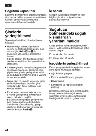 44
Soutma kapasitesi
Soutma bölmesindeki sžcaklžk derecesi,
cihaza çok miktarda åarap yerleåtirilmesi
halinde, geçici olarak ayarlanmžå
dereceden daha sžcak olabilir.
Åiåelerin
yerleåtirilmesi
Åiåeleri yerleåtirirken dikkat edilecek
noktalar:
S Modele balž olarak, åiåe raflarž
üzerine yerleåtirilebilecek azami åiåe
miktarž için, Rsim 8 ve 9 da
gösterilen yerleåtirme örneklerine
bakžnžz.
Åiåeler ažzlarž öne bakacak åekilde
dolaba yerleåtirilirse, bu åiåe adedine
ulaåžlabilir.
S Cihazžn içindeki hava sirkülasyonunun
muntazam kalmasžnž salamak için,
åiåeler ters yönde yerleåtirilmemelidir
ve soutucu bölmesinin arka iç yüzüne
temas etmemelidir.
S Baåka åiåe büyüklüü veya åiåe åekli
söz konusu olursa, bildirilen åiåe
miktarlaržndan farklž miktarlar söz
konusu olabilir.
S En alt kžsžm, makine ekipmanžnžn
o kžsma yerleåtirilmiå olmasžndan
dolayž pek derin deildir.
Bu kžsma kutu içindeki içecekler ve
kžsa åarap åiåeleri yerleåtirilebilir.
Tanžtžm ve sunu amacžyla, åarap
åiåelerini dik konumda yerleåtirmek
de mümkündür Resim 5.
Žç hacim
Cihazžn kullanžlabilen hacmi ile ilgili
bilgiler için, cihazžn tip etiketine
(levhasžna) bakžnžz.
Soutucu
bölmesindeki souk
kžsžmlardan
yararlanžlmalždžr!
Cihaz içindeki hava sirkülasyonundan
dolayž, farklž sžcaklžk derecelerine sahip
alanlar oluåur:
En sžcak alan üst taraftžr
En souk alan alt taraftžr
Žçeceklerin yerleåtirilmesi
Farklž åarap çeåitlerinin aåaždaki sžraya
göre dizilip muhafaza edilmesi:
S Ažr kžrmžzž åaraplar
S Pembe ve hafif kžrmžzž åaraplar
S Beyaz åarap
S Åampanya ve köpüklü åaraplar
(sekler)
Åaraplaržn istenilen içme sžcaklžžndan
birkaç derece daha souk servis
yapžlmasž tavsiye edilir, çünkü åarap
bardaa doldurulurken çabuk žsžnžr.
tr
 