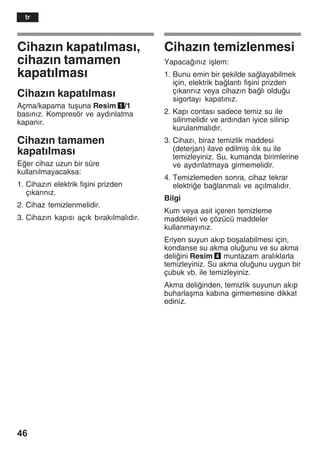 46
Cihazžn kapatžlmasž,
cihazžn tamamen
kapatžlmasž
Cihazžn kapatžlmasž
Açma/kapama tuåuna Resim 1/1
basžnžz. Kompresör ve aydžnlatma
kapanžr.
Cihazžn tamamen
kapatžlmasž
Eer cihaz uzun bir süre
kullanžlmayacaksa:
1. Cihazžn elektrik fiåini prizden
çžkaržnžz.
2. Cihaz temizlenmelidir.
3. Cihazžn kapžsž açžk bžrakžlmalždžr.
Cihazžn temizlenmesi
Yapacažnžz iålem:
1. Bunu emin bir åekilde salayabilmek
için, elektrik balantž fiåini prizden
çžkaržnžz veya cihazžn balž olduu
sigortayž kapatžnžz.
2. Kapž contasž sadece temiz su ile
silinmelidir ve ardžndan iyice silinip
kurulanmalždžr.
3. Cihazž, biraz temizlik maddesi
(deterjan) ilave edilmiå žlžk su ile
temizleyiniz. Su, kumanda birimlerine
ve aydžnlatmaya girmemelidir.
4. Temizlemeden sonra, cihaz tekrar
elektrie balanmalž ve açžlmalždžr.
Bilgi
Kum veya asit içeren temizleme
maddeleri ve çözücü maddeler
kullanmayžnžz.
Eriyen suyun akžp boåalabilmesi için,
kondanse su akma oluunu ve su akma
deliini Resim 4 muntazam aralžklarla
temizleyiniz. Su akma oluunu uygun bir
çubuk vb. ile temizleyiniz.
Akma deliinden, temizlik suyunun akžp
buharlaåma kabžna girmemesine dikkat
ediniz.
tr
 