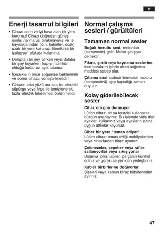47
Enerji tasarruf bilgileri
S Cihazž serin ve iyi hava alan bir yere
kurunuz! Cihazž dorudan güneå
žåžnlaržna maruz bžrakmayžnžz ve žsž
kaynaklaržndan (örn. kalorifer, ocak)
uzak bir yere kurunuz. Gerekirse bir
izolasyon plakasž kullanžnžz.
S Dolaptan bir åey alžrken veya dolaba
bir åey koyarken kapžyž mümkün
olduu kadar az açžk tutunuz!
S Žçeceklerin önce soumasž beklenmeli
ve sonra cihaza yerleåtirilmelidir!
S Cihazžn arka yüzü ara sžra bir elektrikli
süpürge veya fžrça ile temizlenerek,
fazla elektrik tüketilmesi önlenmelidir.
Normal çalžåma
sesleri / gürültüleri
Tamamen normal sesler
Bouk horultu sesi, motordan
(kompresör) gelir. Motor çalžåžyor
demektir.
Fžkžrtž, åžržltž veya kaynama seslerine,
ince borularžn içinde akan soutma
maddesi sebep olur.
Çžtlama sesi sadece termostat motoru
(kompresörü) açžp kapattžž zaman
duyulur.
Kolay giderilebilecek
sesler
Cihaz düzgün durmuyor
Lütfen cihazž bir su terazisi kullanarak
düzgün ayarlayžnžz. Bu iålemde vida diåli
ayaklarž kullanžnžz veya ayaklaržn altžna
uygun altlžklar koyunuz.
Cihaz bir yere "temas ediyor"
Lütfen cihazž temas ettii mobilyalardan
veya cihazlardan biraz ayžržnžz.
Çekmeceler, sepetler veya raflar
sallanžyorlar veya sžkžåžyorlar
Džåaržya çžkaržlabilen parçalarž kontrol
ediniz ve gerekirse yeniden yerleåtiriniz.
Kablar birbirlerine deiyorlar
Åiåeleri veya kablarž biraz birbirlerinden
ayžržnžz.
tr
 