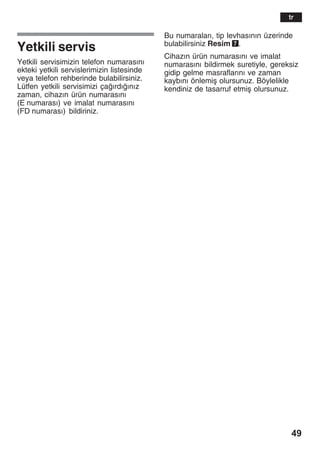 49
Yetkili servis
Yetkili servisimizin telefon numarasžnž
ekteki yetkili servislerimizin listesinde
veya telefon rehberinde bulabilirsiniz.
Lütfen yetkili servisimizi çažrdžžnžz
zaman, cihazžn ürün numarasžnž
(E numarasž) ve imalat numarasžnž
(FD numarasž) bildiriniz.
Bu numaralarž, tip levhasžnžn üzerinde
bulabilirsiniz Resim 7.
Cihazžn ürün numarasžnž ve imalat
numarasžnž bildirmek suretiyle, gereksiz
gidip gelme masraflaržnž ve zaman
kaybžnž önlemiå olursunuz. Böylelikle
kendiniz de tasarruf etmiå olursunuz.
tr
 