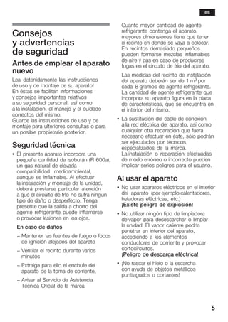 5
Consejos
y advertencias
de seguridad
Antes de emplear el aparato
nuevo
Lea detenidamente las instrucciones
de uso y de montaje de su aparato!
En éstas se facilitan informaciones
y consejos importantes relativos
a su seguridad personal, así como
a la instalación, el manejo y el cuidado
correctos del mismo.
Guarde las instrucciones de uso y de
montaje para ulteriores consultas o para
un posible propietario posterior.
Seguridad técnica
S El presente aparato incorpora una
pequeña cantidad de isobután (R 600a),
un gas natural de elevada
compatibilidad medioambiental,
aunque es inflamable. Al efectuar
la instalación y montaje de la unidad,
deberá prestarse particular atención
a que el circuito de frío no sufra ningún
tipo de daño o desperfecto. Tenga
presente que la salida a chorro del
agente refrigerante puede inflamarse
o provocar lesiones en los ojos.
En caso de daños
- Mantener las fuentes de fuego o focos
de ignición alejados del aparato
- Ventilar el recinto durante varios
minutos
- Extraiga para ello el enchufe del
aparato de la toma de corriente,
- Avisar al Servicio de Asistencia
Técnica Oficial de la marca.
Cuanto mayor cantidad de agente
refrigerante contenga el aparato,
mayores dimensiones tiene que tener
el recinto en donde se vaya a colocar.
En recintos demasiado pequeños
pueden formarse mezclas inflamables
de aire y gas en caso de producirse
fugas en el circuito de frío del aparato.
Las medidas del recinto de instalación
del aparato deberán ser de 1 m3 por
cada 8 gramos de agente refrigerante.
La cantidad de agente refrigerante que
incorpora su aparato figura en la placa
de características, que se encuentra en
el interior del mismo.
S La sustitución del cable de conexión
a la red eléctrica del aparato, así como
cualquier otra reparación que fuera
necesario efectuar en éste, sólo podrán
ser ejecutadas por técnicos
especializados de la marca.
La instalación o reparación efectuadas
de modo erróneo o incorrecto pueden
implicar serios peligros para el usuario.
Al usar el aparato
S No usar aparatos eléctricos en el interior
del aparato (por ejemplo calentadores,
heladoras eléctricas, etc.)
¡Existe peligro de explosión!
S No utilizar ningún tipo de limpiadora
de vapor para desescarchar o limpiar
la unidad! El vapor caliente podría
penetrar en interior del aparato,
accediendo a los elementos
conductores de corriente y provocar
cortocircuitos.
¡Peligro de descarga eléctrica!
S ¡No rascar el hielo o la escarcha
con ayuda de objetos metálicos
puntiagudos o cortantes!
es
 