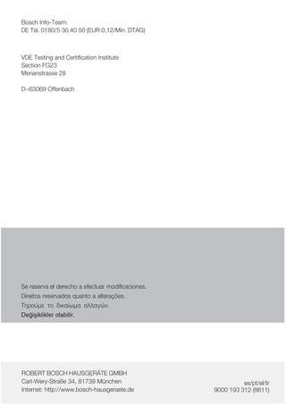 Bosch InfoĆTeam:
DE Tel. 0180/5 30 40 50 (EUR 0,12/Min. DTAG)
VDE Testing and Certification Institute
Section FG23
Merianstrasse 28
D-63069 Offenbach
Se reserva el derecho a efectuar modificaciones.
Direitos reservados quanto a alterações.
Ôçñïýìå ôï äéêáßùìá áëëáãþí.
Deiåiklikler olabilir.
ROBERT BOSCH HAUSGERÄTE GMBH
CarlĆWeryĆStraße 34, 81739 München
Internet: http://www.boschĆhausgeraete.de
es/pt/el/tr
9000 193 312 (8611)
 
