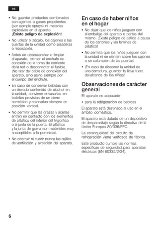 6
S No guardar productos combinados
con agentes o gases propelentes
(por ejemplo sprays) ni materias
explosivas en el aparato.
¡Existe peligro de explosión!
S No utilizar el zócalo, los cajones o las
puertas de la unidad como pisaderas
o reposapiés.
S Antes de desescarchar o limpiar
el aparato, extraer el enchufe de
conexión de la toma de corriente
de la red o desconectar el fusible.
¡No tirar del cable de conexión del
aparato, sino asirlo siempre por
el cuerpo del enchufe.
S En caso de conservar bebidas con
un elevado contenido de alcohol en
la unidad, conviene envasarlas en
botellas provistas de un cierre
hermético y colocarlas siempre en
posición vertical.
S No permitir que las grasas y aceites
entren en contacto con los elementos
de plástico del interior del frigorífico
o la junta de la puerta. El plástico
y la junta de goma son materiales muy
susceptibles a la porosidad.
S No obstruir ni cubrir nunca las rejillas
de ventilación y aireación del aparato.
En caso de haber niños
en el hogar
S No dejar que los niños jueguen con
el embalaje del aparato o partes del
mismo. ¡Existe peligro de asfixia a causa
de los cartones y las láminas de
plástico!
S No permita que los niños jueguen con
la unidad ni se sienten sobre los cajones
o se columpien de las puertas!
S ¡En caso de disponer la unidad de
una cerradura, guardar la llave fuera
del alcance de los niños!
Observacionesde carácter
general
El aparato es adecuado
S para la refrigeración de bebidas
El aparato está destinado al uso en el
ámbito doméstico.
El aparato está dotado de un dispositivo
de desparasitaje según la directiva de la
Unión Europea 89/336/EEC.
La estanqueidad del circuito de
refrigeración viene verificada de fábrica.
Este producto cumple las normas
específicas de seguridad para aparatos
eléctricos (EN 60335/2/24).
es
 