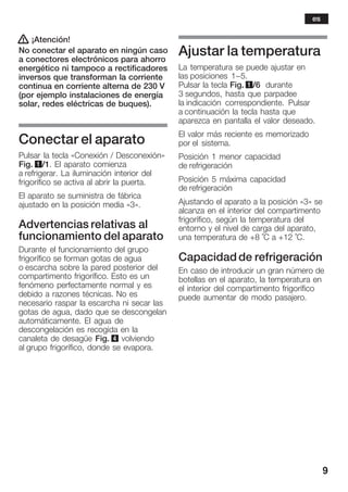 9
! ¡Atención!
No conectar el aparato en ningún caso
a conectores electrónicos para ahorro
energético ni tampoco a rectificadores
inversos que transforman la corriente
continua en corriente alterna de 230 V
(por ejemplo instalaciones de energía
solar, redes eléctricas de buques).
Conectar el aparato
Pulsar la tecla «Conexión / Desconexión»
Fig. 1/1. El aparato comienza
a refrigerar. La iluminación interior del
frigorífico se activa al abrir la puerta.
El aparato se suministra de fábrica
ajustado en la posición media «3».
Advertencias relativas al
funcionamiento del aparato
Durante el funcionamiento del grupo
frigorífico se forman gotas de agua
o escarcha sobre la pared posterior del
compartimento frigorífico. Esto es un
fenómeno perfectamente normal y es
debido a razones técnicas. No es
necesario raspar la escarcha ni secar las
gotas de agua, dado que se descongelan
automáticamente. El agua de
descongelación es recogida en la
canaleta de desagüe Fig. 4 volviendo
al grupo frigorífico, donde se evapora.
Ajustar la temperatura
La temperatura se puede ajustar en
las posiciones 1-5.
Pulsar la tecla Fig. 1/6 durante
3 segundos, hasta que parpadee
la indicación correspondiente. Pulsar
a continuación la tecla hasta que
aparezca en pantalla el valor deseado.
El valor más reciente es memorizado
por el sistema.
Posición 1 menor capacidad
de refrigeración
Posición 5 máxima capacidad
de refrigeración
Ajustando el aparato a la posición «3» se
alcanza en el interior del compartimento
frigorífico, según la temperatura del
entorno y el nivel de carga del aparato,
una temperatura de +8 °C a +12 °C.
Capacidad de refrigeración
En caso de introducir un gran número de
botellas en el aparato, la temperatura en
el interior del compartimento frigorífico
puede aumentar de modo pasajero.
es
 