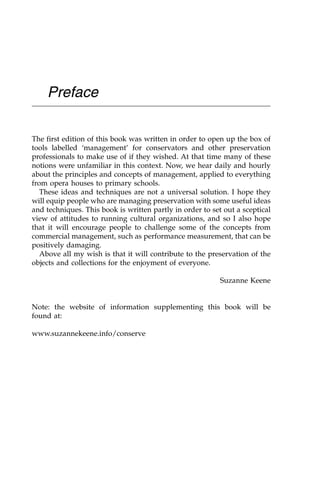 Preface
The first edition of this book was written in order to open up the box of
tools labelled ‘management’ for conservators and other preservation
professionals to make use of if they wished. At that time many of these
notions were unfamiliar in this context. Now, we hear daily and hourly
about the principles and concepts of management, applied to everything
from opera houses to primary schools.
These ideas and techniques are not a universal solution. I hope they
will equip people who are managing preservation with some useful ideas
and techniques. This book is written partly in order to set out a sceptical
view of attitudes to running cultural organizations, and so I also hope
that it will encourage people to challenge some of the concepts from
commercial management, such as performance measurement, that can be
positively damaging.
Above all my wish is that it will contribute to the preservation of the
objects and collections for the enjoyment of everyone.
Suzanne Keene
Note: the website of information supplementing this book will be
found at:
www.suzannekeene.info/conserve
 