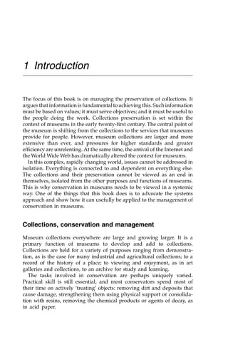 1 Introduction
The focus of this book is on managing the preservation of collections. It
argues that information is fundamental to achieving this. Such information
must be based on values; it must serve objectives; and it must be useful to
the people doing the work. Collections preservation is set within the
context of museums in the early twenty-first century. The central point of
the museum is shifting from the collections to the services that museums
provide for people. However, museum collections are larger and more
extensive than ever, and pressures for higher standards and greater
efficiency are unrelenting. At the same time, the arrival of the Internet and
the World Wide Web has dramatically altered the context for museums.
In this complex, rapidly changing world, issues cannot be addressed in
isolation. Everything is connected to and dependent on everything else.
The collections and their preservation cannot be viewed as an end in
themselves, isolated from the other purposes and functions of museums.
This is why conservation in museums needs to be viewed in a systemic
way. One of the things that this book does is to advocate the systems
approach and show how it can usefully be applied to the management of
conservation in museums.
Collections, conservation and management
Museum collections everywhere are large and growing larger. It is a
primary function of museums to develop and add to collections.
Collections are held for a variety of purposes ranging from demonstra-
tion, as is the case for many industrial and agricultural collections; to a
record of the history of a place; to viewing and enjoyment, as in art
galleries and collections, to an archive for study and learning.
The tasks involved in conservation are perhaps uniquely varied.
Practical skill is still essential, and most conservators spend most of
their time on actively ‘treating’ objects: removing dirt and deposits that
cause damage, strengthening them using physical support or consolida-
tion with resins, removing the chemical products or agents of decay, as
in acid paper.
 