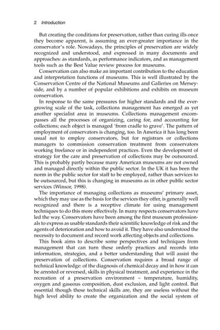 But creating the conditions for preservation, rather than curing ills once
they become apparent, is assuming an ever-greater importance in the
conservator’s role. Nowadays, the principles of preservation are widely
recognized and understood, and expressed in many documents and
approaches: as standards, as performance indicators, and as management
tools such as the Best Value review process for museums.
Conservation can also make an important contribution to the education
and interpretation functions of museums. This is well illustrated by the
Conservation Centre of the National Museums and Galleries on Mersey-
side, and by a number of popular exhibitions and exhibits on museum
conservation.
In response to the same pressures for higher standards and the ever-
growing scale of the task, collections management has emerged as yet
another specialist area in museums. Collections management encom-
passes all the processes of organizing, caring for, and accounting for
collections; each object is managed ‘from cradle to grave’. The pattern of
employment of conservators is changing, too. In America it has long been
usual not to employ conservators, but for registrars or collections
managers to commission conservation treatment from conservators
working freelance or in independent practices. Even the development of
strategy for the care and preservation of collections may be outsourced.
This is probably partly because many American museums are not owned
and managed directly within the public sector. In the UK it has been the
norm in the public sector for staff to be employed, rather than services to
be outsourced, but this is changing in museums as in other public sector
services (Winsor, 1998).
The importance of managing collections as museums’ primary asset,
which they may use as the basis for the services they offer, is generally well
recognized and there is a receptive climate for using management
techniques to do this more effectively. In many respects conservators have
led the way. Conservators have been among the first museum profession-
als to express as usable standards their scientific knowledge of risk and the
agents of deterioration and how to avoid it. They have also understood the
necessity to document and record work affecting objects and collections.
This book aims to describe some perspectives and techniques from
management that can turn these orderly practices and records into
information, strategies, and a better understanding that will assist the
preservation of collections. Conservation requires a broad range of
technical knowledge: of the diagnosis of chemical decay and in how it can
be arrested or reversed, skills in physical treatment, and experience in the
recreation of a preservation environment – temperature, humidity,
oxygen and gaseous composition, dust exclusion, and light control. But
essential though these technical skills are, they are useless without the
high level ability to create the organization and the social system of
2 Introduction
 