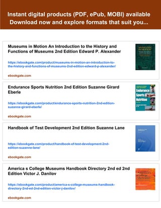 Instant digital products (PDF, ePub, MOBI) available
Download now and explore formats that suit you...
Museums in Motion An Introduction to the History and
Functions of Museums 2nd Edition Edward P. Alexander
https://ebookgate.com/product/museums-in-motion-an-introduction-to-
the-history-and-functions-of-museums-2nd-edition-edward-p-alexander/
ebookgate.com
Endurance Sports Nutrition 2nd Edition Suzanne Girard
Eberle
https://ebookgate.com/product/endurance-sports-nutrition-2nd-edition-
suzanne-girard-eberle/
ebookgate.com
Handbook of Test Development 2nd Edition Suzanne Lane
https://ebookgate.com/product/handbook-of-test-development-2nd-
edition-suzanne-lane/
ebookgate.com
America s College Museums Handbook Directory 2nd ed 2nd
Edition Victor J. Danilov
https://ebookgate.com/product/america-s-college-museums-handbook-
directory-2nd-ed-2nd-edition-victor-j-danilov/
ebookgate.com
 