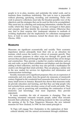 people in it; to plan, monitor, and undertake the initial work, and to
maintain these conditions indefinitely. This task in turn is impossible
without planning, specifying, recording, and monitoring. Those who
wish to preserve collections must take the broadest possible view of the
objectives and the strategies that can be used for this to be accomplished.
They must test, by collecting and analysing information, whether the real
world, which they hope to manage, is as they envisaged in their plans
and concepts, and thus identify the necessary actions. Otherwise they
may find to their surprise that ‘inadequate attention to methods of
avoiding duplication and the implications for collections management
have, at least in some instances, turned the dream into a nightmare’
(Davies, 1992).
Museums
Museums are significant economically and socially. Their economic
importance derives principally from their role as an attraction for
tourism, which across the world is a driver of economic growth. They
serve economic purposes in other ways too: through the goods and
services they purchase and through the high standards they set for design
and construction. They provide a market for creative industries such as
arts and crafts, as part of their exhibitions and displays and also through
adding to their collections, and they may also provide a marketplace for
creative arts through their retail activities. They are playing a similar role
in the new market for services for digitization and information and
communication technology.
Socially, museums serve significant purposes; they are an expression of
community and civic pride, from the grand city museums of nineteenth
century England to the wonderful local museums that can be found in so
many small towns in America. Research has shown that museums really
do provide education and learning, and that they can help people who
feel excluded from society develop a sense of self worth and pride. They
can play a part in preserving and nourishing the continuance of local
memories and knowledge. And most important, they provide
enjoyment.
In many countries, the role of museums is changing. They are
becoming orientated outwards towards people, rather than inwards
towards their collections. The crystallizing moment for this was perhaps
the opening of the Te Papa Tongarewa Museum, the new national
museum for New Zealand, in 1998. Its first stated principle is:
Te Papa will engage New Zealanders in the exploration of their
cultural identity and the natural environment through exhibitions
Introduction 3
 