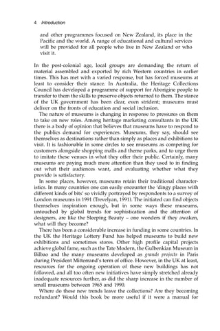 and other programmes focused on New Zealand, its place in the
Pacific and the world. A range of educational and cultural services
will be provided for all people who live in New Zealand or who
visit it.
In the post-colonial age, local groups are demanding the return of
material assembled and exported by rich Western countries in earlier
times. This has met with a varied response, but has forced museums at
least to consider their stance. In Australia, the Heritage Collections
Council has developed a programme of support for Aborigine people to
transfer to them the skills to preserve objects returned to them. The stance
of the UK government has been clear, even strident; museums must
deliver on the fronts of education and social inclusion.
The nature of museums is changing in response to pressures on them
to take on new roles. Among heritage marketing consultants in the UK
there is a body of opinion that believes that museums have to respond to
the publics demand for experiences. Museums, they say, should see
themselves as destinations rather than simply as places and exhibitions to
visit. It is fashionable in some circles to see museums as competing for
customers alongside shopping malls and theme parks, and to urge them
to imitate these venues in what they offer their public. Certainly, many
museums are paying much more attention than they used to in finding
out what their audiences want, and evaluating whether what they
provide is satisfactory.
In some places, however, museums retain their traditional character-
istics. In many countries one can easily encounter the ‘dingy places with
different kinds of bits’ so vividly portrayed by respondents to a survey of
London museums in 1991 (Trevelyan, 1991). The initiated can find objects
themselves inspiration enough, but in some ways these museums,
untouched by global trends for sophistication and the attention of
designers, are like the Sleeping Beauty – one wonders if they awaken,
what will they become?
There has been a considerable increase in funding in some countries. In
the UK the Heritage Lottery Fund has helped museums to build new
exhibitions and sometimes stores. Other high profile capital projects
achieve global fame, such as the Tate Modern, the Gulbenkian Museum in
Bilbao and the many museums developed as grands projects in Paris
during President Mitterrand’s term of office. However, in the UK at least,
resources for the ongoing operation of these new buildings has not
followed, and all too often new initiatives have simply stretched already
inadequate resources further, as did the sharp increase in the number of
small museums between 1965 and 1990.
Where do these new trends leave the collections? Are they becoming
redundant? Would this book be more useful if it were a manual for
4 Introduction
 