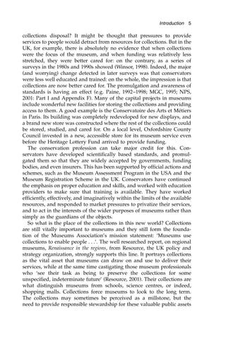 collections disposal? It might be thought that pressures to provide
services to people would detract from resources for collections. But in the
UK, for example, there is absolutely no evidence that when collections
were the focus of the museum, and when funding was relatively less
stretched, they were better cared for: on the contrary, as a series of
surveys in the 1980s and 1990s showed (Winsor, 1998). Indeed, the major
(and worrying) change detected in later surveys was that conservators
were less well educated and trained: on the whole, the impression is that
collections are now better cared for. The promulgation and awareness of
standards is having an effect (e.g. Paine, 1992–1998; MGC, 1995; NPS,
2001: Part I and Appendix F). Many of the capital projects in museums
include wonderful new facilities for storing the collections and providing
access to them. A good example is the Conservatoire des Arts et Métiers
in Paris. Its building was completely redeveloped for new displays, and
a brand new store was constructed where the rest of the collections could
be stored, studied, and cared for. On a local level, Oxfordshire County
Council invested in a new, accessible store for its museum service even
before the Heritage Lottery Fund arrived to provide funding.
The conservation profession can take major credit for this. Con-
servators have developed scientifically based standards, and promul-
gated them so that they are widely accepted by governments, funding
bodies, and even insurers. This has been supported by official actions and
schemes, such as the Museum Assessment Program in the USA and the
Museum Registration Scheme in the UK. Conservators have continued
the emphasis on proper education and skills, and worked with education
providers to make sure that training is available. They have worked
efficiently, effectively, and imaginatively within the limits of the available
resources, and responded to market pressures to privatize their services,
and to act in the interests of the wider purposes of museums rather than
simply as the guardians of the objects.
So what is the place of the collections in this new world? Collections
are still vitally important to museums and they still form the founda-
tion of the Museums Association’s mission statement: ‘Museums use
collections to enable people . . .’. The well researched report, on regional
museums, Renaissance in the regions, from Resource, the UK policy and
strategy organization, strongly supports this line. It portrays collections
as the vital asset that museums can draw on and use to deliver their
services, while at the same time castigating those museum professionals
who ‘see their task as being to preserve the collections for some
unspecified, indeterminate future’ (Resource, 2001). Their collections are
what distinguish museums from schools, science centres, or indeed,
shopping malls. Collections force museums to look to the long term.
The collections may sometimes be perceived as a millstone, but the
need to provide responsible stewardship for these valuable public assets
Introduction 5
 