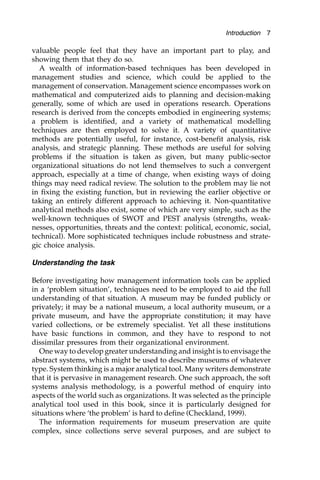 valuable people feel that they have an important part to play, and
showing them that they do so.
A wealth of information-based techniques has been developed in
management studies and science, which could be applied to the
management of conservation. Management science encompasses work on
mathematical and computerized aids to planning and decision-making
generally, some of which are used in operations research. Operations
research is derived from the concepts embodied in engineering systems;
a problem is identified, and a variety of mathematical modelling
techniques are then employed to solve it. A variety of quantitative
methods are potentially useful, for instance, cost-benefit analysis, risk
analysis, and strategic planning. These methods are useful for solving
problems if the situation is taken as given, but many public-sector
organizational situations do not lend themselves to such a convergent
approach, especially at a time of change, when existing ways of doing
things may need radical review. The solution to the problem may lie not
in fixing the existing function, but in reviewing the earlier objective or
taking an entirely different approach to achieving it. Non-quantitative
analytical methods also exist, some of which are very simple, such as the
well-known techniques of SWOT and PEST analysis (strengths, weak-
nesses, opportunities, threats and the context: political, economic, social,
technical). More sophisticated techniques include robustness and strate-
gic choice analysis.
Understanding the task
Before investigating how management information tools can be applied
in a ‘problem situation’, techniques need to be employed to aid the full
understanding of that situation. A museum may be funded publicly or
privately; it may be a national museum, a local authority museum, or a
private museum, and have the appropriate constitution; it may have
varied collections, or be extremely specialist. Yet all these institutions
have basic functions in common, and they have to respond to not
dissimilar pressures from their organizational environment.
One way to develop greater understanding and insight is to envisage the
abstract systems, which might be used to describe museums of whatever
type. System thinking is a major analytical tool. Many writers demonstrate
that it is pervasive in management research. One such approach, the soft
systems analysis methodology, is a powerful method of enquiry into
aspects of the world such as organizations. It was selected as the principle
analytical tool used in this book, since it is particularly designed for
situations where ‘the problem’ is hard to define (Checkland, 1999).
The information requirements for museum preservation are quite
complex, since collections serve several purposes, and are subject to
Introduction 7
 