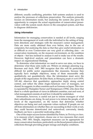 different, usually conflicting, priorities. Soft systems analysis is used to
analyse the processes of collections preservation. The analysis primarily
focuses on information needs, but analysing the system also gives the
opportunity to compare the actual organization of conservation/preser-
vation with the system needs shown in the conceptual system, and thus
to diagnose deficiencies.
Using information
Information for managing conservation is needed at all levels, ranging
from the management of work with the individual to the setting of long-
term directions and strategies with the museum’s senior management.
Data are more easily obtained than ever before, due to the use of
computers, but analysing the data so that they give useful information is
as difficult as ever. Conservators are very good at collecting data – on
conservation treatments, on the museum environment, on the condition
of objects – but less inclined to analyse it and to make use of the results.
However, high-level analysis and presentation can have a dramatic
impact on organizational thinking.
To determine what information we need to serve our aims, we have to
determine what those aims really are. Writers on strategic planning (e.g.
Bowman and Asch, 1987: 380) recognize that this will be particularly
difficult for public sector organizations like museums, because they
typically have multiple objectives, many of them measurable only
qualitatively, not quantitatively. Also, the information must serve the
people of the organization. Sir John Hunt, in Managing people at work (1979,
145–46), observes that quantitative approaches imply strong central
control, and reflect the elitist Anglo-American view of managers, not
shared, he suggests, in other countries such as Germany or Japan. This view
is expanded by Hampden-Turner and Trompenaars (1994), who show that
there is a whole spectrum of views in different countries, east and west, of
what management consists of and how it should be undertaken.
Information, however, is useful not just to inform managers of what
their subordinates are doing. Its real power is to inform the people, at all
levels of the organization, on the factors that determine whether
objectives are being met and corporate values realized. If people are cut
off from information on whether they are succeeding in their work or not,
they could become demotivated and uninvolved; conversely, timely
feedback can have a powerful motivating effect.
One of the major success factors identified by Peters, in Thriving on chaos,
is to measure what’s important, choose one or two measures that count
(Peters, 1987: 585). Simple, important measures can be appropriate for
many conservation functions, particularly on the broad preservation of the
collections through providing proper storage and display conditions.
8 Introduction
 