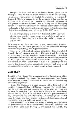 Strategic directions need to be set before detailed plans can be
developed. There are various useful approaches to strategic planning.
Performance measurement as applied to museums is particularly
discussed. This is in general terms the means of telling whether an
organization is achieving its objectives; an essential component of
management information systems. There is a strong case for developing
performance measures for conservation. If the collections of museums are
fundamental to their operations, then a means must be found of assessing
whether they are being preserved, and as Griffin (1987) says,
It is not enough simply to believe that there are benefits. One must
display those benefits – using words and symbols, which are at
least familiar, if not appealing – to those who can be persuaded to
pay for them.
Such measures can be appropriate for many conservation functions,
particularly on the broad preservation of the collections through
providing proper storage and display conditions.
The new view of the role of museum collections, which is developed
through the soft systems analysis in Chapters 6 and 7, assists an
understanding of the objectives of and reasons for conservation. It can lead
to a better understanding of the way in which the different components of
the task – planning, environmental control, condition monitoring, and
conservation treatment – complement each other in a unified system. It is
obvious that information for managing is essential. Finally, the use of
information for managing conservation is reviewed and evaluated.
Case study
The affairs of the Historic City Museum are used to illustrate many of the
examples in this book. The Historic City Museum is a composite of many
other museums in the UK, in America, in Canada, and of others existing
only in the imagination.
Historic City Museum is a large museum with a long and proud
tradition. It was established in 1850 as an expression of civic pride in the
city, for the education and entertainment of the citizens. It has two
outposts, the Workplace Project, in an industrial area which is now being
revived, and the City Art Gallery, which is run as a quasi-autonomous
organizational unit in a separate building. An archaeology unit funded
from developers and from English Heritage undertakes archaeological
excavations in the city and its surrounding area.
The Conservation Department was created in 1960 by moving some of
the general technicians out of the museum’s Technicians Department and
giving them some extra training in, and special responsibility for,
Introduction 9
 