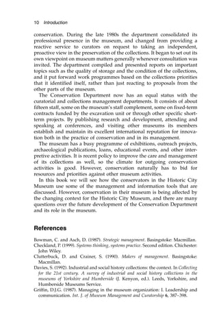 conservation. During the late 1980s the department consolidated its
professional presence in the museum, and changed from providing a
reactive service to curators on request to taking an independent,
proactive view in the preservation of the collections. It began to set out its
own viewpoint on museum matters generally whenever consultation was
invited. The department compiled and presented reports on important
topics such as the quality of storage and the condition of the collections,
and it put forward work programmes based on the collections priorities
that it identified itself, rather than just reacting to proposals from the
other parts of the museum.
The Conservation Department now has an equal status with the
curatorial and collections management departments. It consists of about
fifteen staff, some on the museum’s staff complement, some on fixed-term
contracts funded by the excavation unit or through other specific short-
term projects. By publishing research and development, attending and
speaking at conferences, and visiting other museums its members
establish and maintain its excellent international reputation for innova-
tion both in the practice of conservation and in its management.
The museum has a busy programme of exhibitions, outreach projects,
archaeological publications, loans, educational events, and other inter-
pretive activities. It is recent policy to improve the care and management
of its collections as well, so the climate for outgoing conservation
activities is good. However, conservation naturally has to bid for
resources and priorities against other museum activities.
In this book we will see how the conservators in the Historic City
Museum use some of the management and information tools that are
discussed. However, conservation in their museum is being affected by
the changing context for the Historic City Museum, and there are many
questions over the future development of the Conservation Department
and its role in the museum.
References
Bowman, C. and Asch, D. (1987). Strategic management. Basingstoke: Macmillan.
Checkland, P. (1999). Systems thinking, systems practice. Second edition. Chichester:
John Wiley.
Clutterbuck, D. and Crainer, S. (1990). Makers of management. Basingstoke:
Macmillan.
Davies, S. (1992). Industrial and social history collections: the context. In Collecting
for the 21st century. A survey of industrial and social history collections in the
museums of Yorkshire and Humberside (J. Kenyon, ed.). Leeds, Yorkshire, and
Humberside Museums Service.
Griffin, D.J.G. (1987). Managing in the museum organization: I. Leadership and
communication. Int. J. of Museum Management and Curatorship 6, 387–398.
10 Introduction
 
