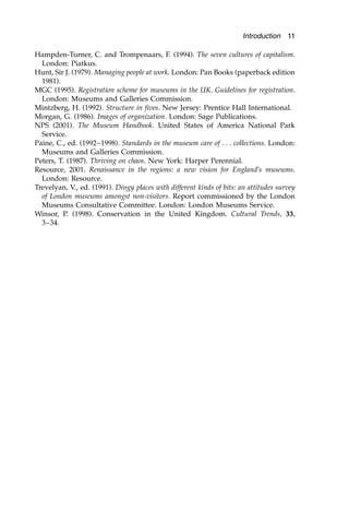 Hampden-Turner, C. and Trompenaars, F. (1994). The seven cultures of capitalism.
London: Piatkus.
Hunt, Sir J. (1979). Managing people at work. London: Pan Books (paperback edition
1981).
MGC (1995). Registration scheme for museums in the UK. Guidelines for registration.
London: Museums and Galleries Commission.
Mintzberg, H. (1992). Structure in fives. New Jersey: Prentice Hall International.
Morgan, G. (1986). Images of organization. London: Sage Publications.
NPS (2001). The Museum Handbook. United States of America National Park
Service.
Paine, C., ed. (1992–1998). Standards in the museum care of . . . collections. London:
Museums and Galleries Commission.
Peters, T. (1987). Thriving on chaos. New York: Harper Perennial.
Resource, 2001. Renaissance in the regions: a new vision for England’s museums.
London: Resource.
Trevelyan, V., ed. (1991). Dingy places with different kinds of bits: an attitudes survey
of London museums amongst non-visitors. Report commissioned by the London
Museums Consultative Committee. London: London Museums Service.
Winsor, P. (1998). Conservation in the United Kingdom. Cultural Trends, 33,
3–34.
Introduction 11
 