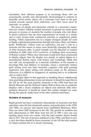 foundation, their ultimate purpose is to encourage those who are
economically, socially, and educationally disadvantaged to conform to
desirable social norms. Above all, if museums have been in the past
centred inwards around their collections, now their focus must be
outwards, on people.
The focus on people and interaction extends to a museum’s aspira-
tions for visitors. Publicly funded museums in general are under great
pressure to increase or maintain the number of people who visit them,
to attract audiences that are more representative of society as a whole,
and to raise income from commercial activities to supplement public
funding. Public expectation has to a degree changed; people are used
to highly sophisticated productions through television, films, and theme
parks. Worldwide, visitors want an experience, not just a visit to a
museum and this means in many cases drastically changing the nature
of what museums offer. A good example was the Museum of London
exhibition in 2000, High Street Londinium, of findings from excavations
of Roman London. Where once showcases would have been constructed
to display objects, here the display was mainly of replica objects in a
reconstructed Roman street, with houses and workshops. While this
was still very recognizable as a museum exhibition, at the extreme is
Sovereign Hill, near Ballarat, in Australia, where a nineteenth century
gold mining town has been recreated, complete with gold panning
experience and shops selling craft products made on the premises.
(However, it is difficult to disapprove of anything that is so exuberant
and so much fun!)
Some people object to this approach as dumbing down; withdrawing
from providing information of any real interest. It should be noted that in
the UK by far the most popular museums in the 1990s had been the
British Museum and the National Gallery. Both of these rely on academic
displays with a heavy emphasis on objects and relatively little inter-
pretation (however it should be noted that neither charged for entry
during this period, unlike most of the other national museums).
Numbers of museums
Rapid growth has been a dominant characteristic of museums and their
operations since the late nineteenth century, and particularly in the 1970s
and 1980s. As surveys and reports have established (Resource, 2001),
there are about 2000 museums in the UK. The growth in numbers has
been phenomenal; in 1887 there were but 217; in 1987 a new one was
opening about every two weeks, with the total number almost double
that in 1971. The rate of increase stabilized in the 1990s, and there is now
a view that there should be fewer museums. In the UK the total number
of visitors remains flat or is slowly decreasing.
Museums, collections, and people 13
 