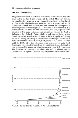 The size of collections
The growth in museum collections has paralleled their increased numbers.
Even in the nineteenth century, one of the British Museum’s famous
curators, Franks, was proud to have enlarged the collections of the British
and MedievalAntiquities Department from 154 feet of cases in 1851 to 2250
whole cases in 1896, cited by Sir David Wilson (1989). Sir David points to
collecting as one of the mainsprings of a museum: ‘A museum which does
not collect is a dead museum.’ This statement is, no doubt, disputed by the
directors of the many thriving closed collections, such as the Wallace
Collection, the Dulwich Picture Gallery, and others. Social history
museums have increased their collections particularly rapidly, as Collecting
for the 21st century, the survey of industrial and technological museums in
Yorkshire and Humberside (Kenyon, 1992), shows. In the Science Museum,
until the 1950s, all of the collections were housed in its main South
Kensington site. Now, they are stored on four major sites, including two
new museums. Many museum collections are now numerically enormous.
The Museum of London holds about one million objects, and as
demonstrated in Figure 2.1, the vast majority of these have been acquired
14 Museums, collections, and people
Fig. 2.1 The growth of the collections of the Museum of London
 