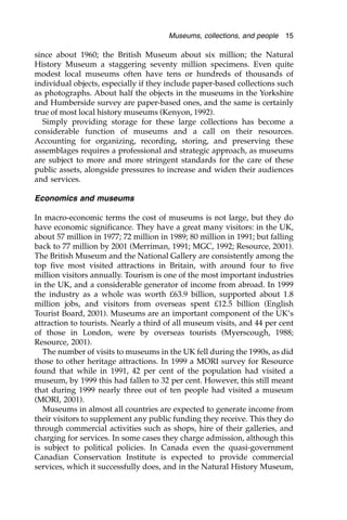 since about 1960; the British Museum about six million; the Natural
History Museum a staggering seventy million specimens. Even quite
modest local museums often have tens or hundreds of thousands of
individual objects, especially if they include paper-based collections such
as photographs. About half the objects in the museums in the Yorkshire
and Humberside survey are paper-based ones, and the same is certainly
true of most local history museums (Kenyon, 1992).
Simply providing storage for these large collections has become a
considerable function of museums and a call on their resources.
Accounting for organizing, recording, storing, and preserving these
assemblages requires a professional and strategic approach, as museums
are subject to more and more stringent standards for the care of these
public assets, alongside pressures to increase and widen their audiences
and services.
Economics and museums
In macro-economic terms the cost of museums is not large, but they do
have economic significance. They have a great many visitors: in the UK,
about 57 million in 1977; 72 million in 1989; 80 million in 1991; but falling
back to 77 million by 2001 (Merriman, 1991; MGC, 1992; Resource, 2001).
The British Museum and the National Gallery are consistently among the
top five most visited attractions in Britain, with around four to five
million visitors annually. Tourism is one of the most important industries
in the UK, and a considerable generator of income from abroad. In 1999
the industry as a whole was worth £63.9 billion, supported about 1.8
million jobs, and visitors from overseas spent £12.5 billion (English
Tourist Board, 2001). Museums are an important component of the UK’s
attraction to tourists. Nearly a third of all museum visits, and 44 per cent
of those in London, were by overseas tourists (Myerscough, 1988;
Resource, 2001).
The number of visits to museums in the UK fell during the 1990s, as did
those to other heritage attractions. In 1999 a MORI survey for Resource
found that while in 1991, 42 per cent of the population had visited a
museum, by 1999 this had fallen to 32 per cent. However, this still meant
that during 1999 nearly three out of ten people had visited a museum
(MORI, 2001).
Museums in almost all countries are expected to generate income from
their visitors to supplement any public funding they receive. This they do
through commercial activities such as shops, hire of their galleries, and
charging for services. In some cases they charge admission, although this
is subject to political policies. In Canada even the quasi-government
Canadian Conservation Institute is expected to provide commercial
services, which it successfully does, and in the Natural History Museum,
Museums, collections, and people 15
 
