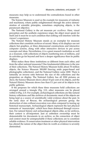 museums may help us to understand the contradictions found in other
museums.
The Science Museum is used as the example for museums of industry
and machinery, where public enlightenment through the active demon-
stration of scientific principles, sometimes employing objects, is the
paramount objective.
The National Gallery is the art museum par excellence. Here, visual
perception and the aesthetic experience reign; the object must speak for
itself and it must be in such condition that nothing will interfere with the
viewer’s experience.
The Natural History Museum stands as an exemplar for museum
collections that constitute archives of record. Many of its displays use not
objects but graphics, or three dimensional constructions and interactive
computer screens, along with other interactive devices to put across
concepts and ideas. Nevertheless, it is a great research institution as well
as a museum, with collections of objects numbering tens of millions, and
its activities go far beyond and have a deeper significance than its public
displays.
What makes these three institutions so different from each other, and
from the other national museums? One fundamental difference is the size
of their collections. The Natural History Museum holds about 70 million
objects, the Science Museum 300,000 (leaving aside paper-based and
photographic collections), and the National Gallery some 2200. There is
naturally an inverse ratio between the size of the collections and the
proportion on display. The National Gallery has all 2200 pictures on
show, the Science Museum shows about 10 per cent of its objects, and the
Natural History Museum shows less than 0.1 per cent of its objects in its
public galleries.
If the purposes for which these three museums hold collections are
arranged around a triangle (Fig. 2.2), other museums can be placed
within it (Fig. 2.3). For example, archaeological collections are like natural
history collections and like archives of documents: most of the objects are
being kept as a source of scientifically valid evidence about the past. In
the early days of Rescue, the archaeological pressure group, the
destruction of sites without excavation was often compared to tearing up
historical manuscripts. Archaeological objects represent the last physical
remnants of ‘manuscripts’, which have been destroyed through excava-
tion. For natural history and archaeological objects alike, as for archives,
their context is all-important. Just as unbroken ownership must be
demonstrable for documents in an archive, so the connection of object
and context must be unimpeachable if these collections are to constitute
reliable evidence. If conservation treatment or other physical intervention
has altered the nature of the object then its worth as evidence is severely
diminished.
Museums, collections, and people 17
 