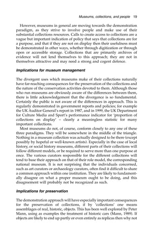 However, museums in general are moving towards the demonstration
paradigm, as they strive to involve people and make use of their
substantial collections resources. Calls to create access to collections are a
vague but important indication of policy that says that collections are for
a purpose, and that if they are not on display then their usefulness must
be demonstrated in other ways, whether through digitization or through
open or accessible storage. Collections that are primarily archives of
evidence will not lend themselves to this approach; they are not in
themselves attractive and may need a strong and cogent defence.
Implications for museum management
The divergent uses which museums make of their collections naturally
have far-reaching consequences for the preservation of the collections and
the nature of the conservation activities devoted to them. Although those
who run museums are obviously aware of the differences between them,
there is little acknowledgement that the divergence is so fundamental.
Certainly the public is not aware of the differences in approach. This is
regularly demonstrated in government reports and policies; for example
the UK Auditor General’s report in 1987, and in 1999, the UK Department
for Culture Media and Sport’s performance indicator for ‘proportion of
collections on display’ – clearly a meaningless statistic for many
important collections.
Most museums do not, of course, conform closely to any one of these
three paradigms. They will be somewhere in the middle of the triangle.
Nothing in a museum collection was actually designed to be there (except
possibly by hopeful or well-known artists). Especially in the case of local
history, or social history museums, different parts of their collections will
follow different models, or be required to serve more than one purpose at
once. The various curators responsible for the different collections will
tend to base their approach on that of their role model, the corresponding
national museum. It is not surprising that the individuals concerned,
such as art curators or archaeology curators, often find it difficult to share
a common approach within one institution. They are likely to fundament-
ally disagree on what a proper museum ought to be doing, and this
disagreement will probably not be recognized as such.
Implications for preservation
The demonstration approach will have especially important consequences
for the preservation of collections, if by ‘collections’ one means
assemblages of real, historic, objects. This has been well explored by Peter
Mann, using as examples the treatment of historic cars (Mann, 1989). If
objects are likely to end up partly or even entirely as replicas then why not
Museums, collections, and people 19
 