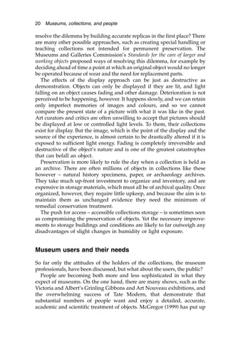 resolve the dilemma by building accurate replicas in the first place? There
are many other possible approaches, such as creating special handling or
teaching collections not intended for permanent preservation. The
Museums and Galleries Commission’s Standards for the care of larger and
working objects proposed ways of resolving this dilemma, for example by
deciding ahead of time a point at which an original object would no longer
be operated because of wear and the need for replacement parts.
The effects of the display approach can be just as destructive as
demonstration. Objects can only be displayed if they are lit, and light
falling on an object causes fading and other damage. Deterioration is not
perceived to be happening, however. It happens slowly, and we can retain
only imperfect memories of images and colours, and so we cannot
compare the present state of a picture with what it was like in the past.
Art curators and critics are often unwilling to accept that pictures should
be displayed at low or controlled light levels. To them, their collections
exist for display. But the image, which is the point of the display and the
source of the experience, is almost certain to be drastically altered if it is
exposed to sufficient light energy. Fading is completely irreversible and
destructive of the object’s nature and is one of the greatest catastrophes
that can befall an object.
Preservation is more likely to rule the day when a collection is held as
an archive. There are often millions of objects in collections like these
however – natural history specimens, paper, or archaeology archives.
They take much up-front investment to organize and inventory, and are
expensive in storage materials, which must all be of archival quality. Once
organized, however, they require little upkeep, and because the aim is to
maintain them as unchanged evidence they need the minimum of
remedial conservation treatment.
The push for access – accessible collections storage – is sometimes seen
as compromising the preservation of objects. Yet the necessary improve-
ments to storage buildings and conditions are likely to far outweigh any
disadvantages of slight changes in humidity or light exposure.
Museum users and their needs
So far only the attitudes of the holders of the collections, the museum
professionals, have been discussed, but what about the users, the public?
People are becoming both more and less sophisticated in what they
expect of museums. On the one hand, there are many shows, such as the
Victoria and Albert’s Grinling Gibbons and Art Nouveau exhibitions, and
the overwhelming success of Tate Modern, that demonstrate that
substantial numbers of people want and enjoy a detailed, accurate,
academic and scientific treatment of objects. McGregor (1999) has put up
20 Museums, collections, and people
 