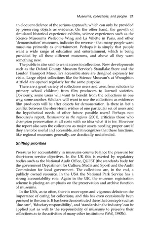 an eloquent defence of the serious approach, which can only be provided
by preserving objects as evidence. On the other hand, the growth of
simulated historical experience exhibits, science experiences such as the
Science Museum’s Wellcome Wing and La Villette in Paris, and other
‘demonstration’ museums, indicates the reverse – that many people want
museums primarily as entertainment. Perhaps it is simply that people
want a wide range of education and entertainment, which is being
provided by all these different museums, and above all they want
something new.
The public is also said to want access to collections. New developments
such as the Oxford County Museum Service’s Standlake Store and the
London Transport Museum’s accessible store are designed expressly for
visits. Large object collections like the Science Museum’s at Wroughton
Airfield are opened regularly for the same purpose.
There are a great variety of collections users and uses, from scholars to
primary school children; from film producers to learned societies.
Obviously, some users will want to benefit from the collections in one
way, some another. Scholars will want to use the collections as evidence;
film producers will be after objects for demonstration. Is there in fact a
conflict between the short-term wishes of one particular set of users and
the hypothetical needs of other future possible users? Perhaps not:
Resource’s report, Renaissance in the regions (2001), criticizes those who
champion preservation at all costs with no idea what it is for. However
the report also sees the collections as major assets needing proper care if
they are to be useful and accessible, and it recognizes that these functions,
like regional museums generally, are drastically undefended.
Shifting priorities
Pressures for accountability in museums counterbalance the pressure for
short-term service objectives. In the UK this is exerted by regulatory
bodies such as the National Audit Office, QUEST (the standards body for
the government Department for Culture, Media and Sport) and the Audit
Commission for local government. The collections are, in the end, a
publicly owned resource. In the USA the National Park Service has a
strong accountability role. Again in the UK, the museum registration
scheme is placing an emphasis on the preservation and archive function
of museums.
In the USA, as so often, there is more open and vigorous debate on the
importance of caring for collections, and this has even occasionally been
pursued in the courts. It has been demonstrated there that concepts such as
‘due care’, ‘fiduciary responsibility’, and ‘standards in the industry’ can be
applied just as well to the responsibility of museums to preserve their
collections as to the activities of many other institutions (Weil, 1983b).
Museums, collections, and people 21
 
