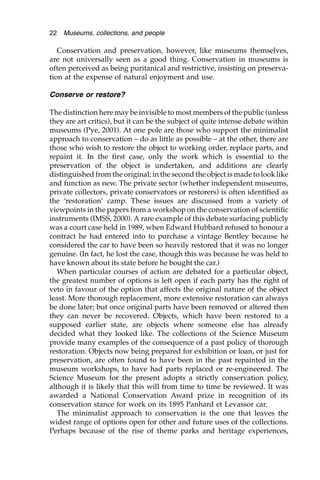 Conservation and preservation, however, like museums themselves,
are not universally seen as a good thing. Conservation in museums is
often perceived as being puritanical and restrictive, insisting on preserva-
tion at the expense of natural enjoyment and use.
Conserve or restore?
The distinction here may be invisible to most members of the public (unless
they are art critics), but it can be the subject of quite intense debate within
museums (Pye, 2001). At one pole are those who support the minimalist
approach to conservation – do as little as possible – at the other, there are
those who wish to restore the object to working order, replace parts, and
repaint it. In the first case, only the work which is essential to the
preservation of the object is undertaken, and additions are clearly
distinguished from the original; in the second the object is made to look like
and function as new. The private sector (whether independent museums,
private collectors, private conservators or restorers) is often identified as
the ‘restoration’ camp. These issues are discussed from a variety of
viewpoints in the papers from a workshop on the conservation of scientific
instruments (IMSS, 2000). A rare example of this debate surfacing publicly
was a court case held in 1989, when Edward Hubbard refused to honour a
contract he had entered into to purchase a vintage Bentley because he
considered the car to have been so heavily restored that it was no longer
genuine. (In fact, he lost the case, though this was because he was held to
have known about its state before he bought the car.)
When particular courses of action are debated for a particular object,
the greatest number of options is left open if each party has the right of
veto in favour of the option that affects the original nature of the object
least. More thorough replacement, more extensive restoration can always
be done later; but once original parts have been removed or altered then
they can never be recovered. Objects, which have been restored to a
supposed earlier state, are objects where someone else has already
decided what they looked like. The collections of the Science Museum
provide many examples of the consequence of a past policy of thorough
restoration. Objects now being prepared for exhibition or loan, or just for
preservation, are often found to have been in the past repainted in the
museum workshops, to have had parts replaced or re-engineered. The
Science Museum for the present adopts a strictly conservation policy,
although it is likely that this will from time to time be reviewed. It was
awarded a National Conservation Award prize in recognition of its
conservation stance for work on its 1895 Panhard et Levassor car.
The minimalist approach to conservation is the one that leaves the
widest range of options open for other and future uses of the collections.
Perhaps because of the rise of theme parks and heritage experiences,
22 Museums, collections, and people
 