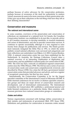 perhaps because of active advocacy by the conservation profession,
perhaps because of awareness of the need for authenticity in matters
virtual, museums do seem to be more conscious of their preservation role.
If they give up on their collections as the real thing what have they left as
their defining characteristic?
Museums, collections, and people 23
Conservation and museums
The national and international scene
In some countries, overviews of the preservation and conservation of
collections are maintained at a national level. In Canada, the Canadian
Conservation Institute was established to do just this, to provide advice
to all Canadian museums, to develop standards, to research treatments
and causes of deterioration, and also to provide conservation services. It
continues to operate successfully, although it is now required to raise
income from charges for publications and services. The Dutch govern-
ment famously instigated the Delta Plan in 1991, in which the entire
publicly owned national collections were surveyed and categorized, and
basic collections care undertaken (van Dijken et al, 2001; Cannon-Brookes,
1994). A national conservation centre has now been established for the
Netherlands. In Australia, the Heritage Collections Council takes a
national overview of an interesting combination of digitization and
conservation, and has published a national policy for conservation (CMC,
1995). The USA has had a network of subsidized regional conservation
centres since the 1950s (Winsor, 1998). The UK has seen a series of surveys
of conservation needs and conservators comprehensively reviewed, and
described by Winsor (1998). For a time the UK had a government funded
conservation centre that provided advocacy and advice, and ran a register
of recognized conservators, but that has now ceased.
Internationally, the Conservation Committee is by far the largest
specialist committee of the International Council of Museums (ICOM). It
holds triennial conferences for its twelve or thirteen specialist conserva-
tion groups and these are major drivers of conservation research and
development, and of international communication. The International
Committee for Conservation (IIC) publishes a professional journal and
holds biennial conferences on a particular theme. Most countries with
museum provision have national conservation groups or committees.
Codes and ethics
Various organizations concerned with heritage define conservation in
their statutes and instruments of government (Bell, 1997; Sease 1998).
Definitions and guidelines for conservation in museums centre around
 