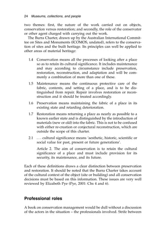 two themes: first, the nature of the work carried out on objects,
conservation versus restoration; and secondly, the role of the conservator
or other agent charged with carrying out the work.
The Burra Charter, drawn up by the Australian International Commit-
tee on Sites and Monuments (ICOMOS, undated), refers to the conserva-
tion of sites and the built heritage. Its principles can well be applied to
other areas of material heritage:
1.4 Conservation means all the processes of looking after a place
so as to retain its cultural significance. It includes maintenance
and may according to circumstance include preservation,
restoration, reconstruction, and adaptation and will be com-
monly a combination of more than one of these.
1.5 Maintenance means the continuous protective care of the
fabric, contents, and setting of a place, and is to be dis-
tinguished from repair. Repair involves restoration or recon-
struction and it should be treated accordingly.
1.6 Preservation means maintaining the fabric of a place in its
existing state and retarding deterioration.
1.7 Restoration means returning a place as nearly as possible to a
known earlier state and is distinguished by the introduction of
materials (new or old) into the fabric. This is not to be confused
with either re-creation or conjectural reconstruction, which are
outside the scope of this charter.
2.1 . . . cultural significance means ‘aesthetic, historic, scientific or
social value for past, present or future generations’.
Article 2. The aim of conservation is to retain the cultural
significance of a place and must include provision for its
security, its maintenance, and its future.
Each of these definitions draws a clear distinction between preservation
and restoration. It should be noted that the Burra Charter takes account
of the cultural context of the object (site or building) and all conservation
decisions must be based on this information. These issues are very well
reviewed by Elizabeth Pye (Pye, 2001: Chs 4 and 6).
Professional roles
A book on conservation management would be dull without a discussion
of the actors in the situation – the professionals involved. Strife between
24 Museums, collections, and people
 