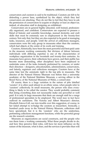 conservators and curators is said to be traditional. Curators are felt to be
defending a power base, symbolized by the object, which they feel
conservators are attacking. They do not like to feel that they have to ask
the permission of conservators to acquire or display or loan an object (or,
indeed, of education staff in designing an exhibition).
Conservators are in general highly educated, well trained, profession-
ally organized, and confident. Conservators are expected to possess a
blend of historic and scientific knowledge, manual dexterity, and craft
skills that must be extremely rare in employment in the twenty-first
century. Not only that, but they are also expected to be good at managing
tasks, resources, and people. Until the arrival of collections managers,
conservators were the only group in museums other than the curators,
which had objects at the centre of its work and training.
Curators, historically, have been the most powerful and best-paid caste
in the museum working community. But division of labour between
individuals with differing expertise is one of the characteristics of
workplace organization in the twentieth and twenty-first centuries. As
museums have grown, their collections have grown, and their public has
become more demanding, other disciplines have been employed to
undertake some of the tasks formerly performed by curators, or under
their direction – designers, educationalists, administrators, conservators,
and latterly, registrars and collections managers. Curators have at the
same time lost the automatic right to the top jobs in museums. The
director of the Natural History Museum was before that a university
academic; of the National Maritime Museum, a serving officer in the
Royal Navy; of the National Museums of Wales, a conservator.
Of course, there is a huge variation in the nature of jobs labelled
‘curator’; it is often used almost in an ethnic sense, when people refer to
‘curators’ collectively. In small museums, the person who does every-
thing is likely to be called the curator. They would probably comment
that doing everything does not necessarily make one powerful or well
paid. It is only in large museums that there are enough staff for a range
of professional specialists to be employed. The word may in fact have
outlived its usefulness. The Victoria and Albert Museum’s director,
Elizabeth Esteve-Coll, ran into trouble over this suggestion, of course, in
her failed attempt to re-badge the curators as researchers. Ironically, a
hundred yards away in the Natural History Museum, collections staff
have specialized, but it is the ‘curators’ who are the underclass,
performing collections management functions, while the powerful group
are the research scientists.
Museums as organizations are social constructs, and the people who
run them form a working community. What those people decide to do,
and how they perceive their roles, will have far more influence on the
nature of the museum, what it does, and the services it provides than will
Museums, collections, and people 25
 