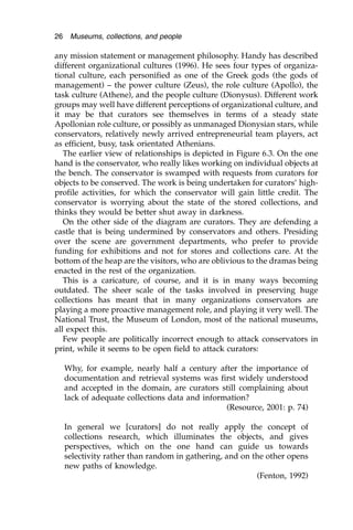 any mission statement or management philosophy. Handy has described
different organizational cultures (1996). He sees four types of organiza-
tional culture, each personified as one of the Greek gods (the gods of
management) – the power culture (Zeus), the role culture (Apollo), the
task culture (Athene), and the people culture (Dionysus). Different work
groups may well have different perceptions of organizational culture, and
it may be that curators see themselves in terms of a steady state
Apollonian role culture, or possibly as unmanaged Dionysian stars, while
conservators, relatively newly arrived entrepreneurial team players, act
as efficient, busy, task orientated Athenians.
The earlier view of relationships is depicted in Figure 6.3. On the one
hand is the conservator, who really likes working on individual objects at
the bench. The conservator is swamped with requests from curators for
objects to be conserved. The work is being undertaken for curators’ high-
profile activities, for which the conservator will gain little credit. The
conservator is worrying about the state of the stored collections, and
thinks they would be better shut away in darkness.
On the other side of the diagram are curators. They are defending a
castle that is being undermined by conservators and others. Presiding
over the scene are government departments, who prefer to provide
funding for exhibitions and not for stores and collections care. At the
bottom of the heap are the visitors, who are oblivious to the dramas being
enacted in the rest of the organization.
This is a caricature, of course, and it is in many ways becoming
outdated. The sheer scale of the tasks involved in preserving huge
collections has meant that in many organizations conservators are
playing a more proactive management role, and playing it very well. The
National Trust, the Museum of London, most of the national museums,
all expect this.
Few people are politically incorrect enough to attack conservators in
print, while it seems to be open field to attack curators:
Why, for example, nearly half a century after the importance of
documentation and retrieval systems was first widely understood
and accepted in the domain, are curators still complaining about
lack of adequate collections data and information?
(Resource, 2001: p. 74)
In general we [curators] do not really apply the concept of
collections research, which illuminates the objects, and gives
perspectives, which on the one hand can guide us towards
selectivity rather than random in gathering, and on the other opens
new paths of knowledge.
(Fenton, 1992)
26 Museums, collections, and people
 