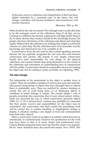 In the past, access to collections and interpretation of them has been
tightly controlled by a curatorial caste. In the future, this will
change: controllers will become facilitators, and connoisseurs will
become educators.
(Resource, 2001: p. 46)
What should be the role of curators? Few (though some) would still claim
to be the surrogate owner of the collections, king of all they survey.
Curating an exhibition has become a glamorous and high profile thing to
do. It seems obvious that curators should be the knowledge bearers, the
people who know the history of the collections and objects and what they
signify. Without that, the collections are nothing; they might as well be the
contents of a junk shop. But the collections have to be accessible, and the
knowledge and information has to be available to all.
It seems best to leave the last word on this to Julian Spalding, museum
director. He has explicitly recognized the turf wars that exist between
conservators and curators. His remedy is very simple: conservators
should have total responsibility for, and charge of, the physical
collections, and curators should stop seeing themselves as the owners of
the collections and concentrate on understanding how to communicate
with the public. Conservators should be responsible not just for keeping
the object safe, but for making it safely accessible, too (Spalding, 1999).
The fatal triangle
The relationship of the professional to the object is another focus of
conflict. There are countless examples of conservators past and undoubt-
edly present doing things to objects that have damaged them or altered
them in undesirable ways. These are matched by curators insisting on
exactly this sort of work being done, or on displaying objects in
conditions in which damage is certain. The curator adopts a role of
pseudo-ownership; the conservator, that of carer, almost parent. Ashley-
Smith has discussed the way in which conservators personify objects
(1982: Ch. 1). On a rational level, curators may justifiably be concerned
that their proper concern and responsibilities for the object may be
overlooked, and conservators, that their careful and painstaking work
will be wasted due to careless handling or inappropriate storage or
display. A situation needing a rare degree of trust and communication
from both sides, indeed!
When a conservator works on an object it is entirely within their power,
intentionally or unintentionally, whatever the specification for the work
may have been, to alter it in many drastic and fundamental ways.
Cannon-Brookes proposed some years ago that the curator was responsi-
ble for ‘what’ should be done, the conservator merely ‘how’ (1976). This
Museums, collections, and people 27
 