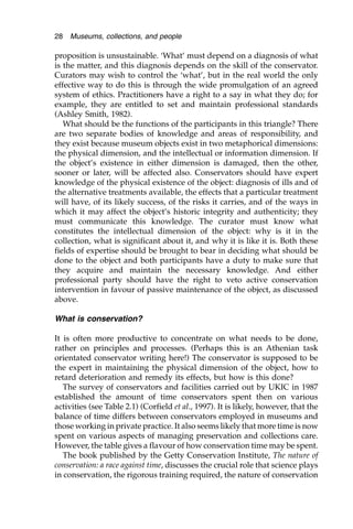 proposition is unsustainable. ‘What’ must depend on a diagnosis of what
is the matter, and this diagnosis depends on the skill of the conservator.
Curators may wish to control the ‘what’, but in the real world the only
effective way to do this is through the wide promulgation of an agreed
system of ethics. Practitioners have a right to a say in what they do; for
example, they are entitled to set and maintain professional standards
(Ashley Smith, 1982).
What should be the functions of the participants in this triangle? There
are two separate bodies of knowledge and areas of responsibility, and
they exist because museum objects exist in two metaphorical dimensions:
the physical dimension, and the intellectual or information dimension. If
the object’s existence in either dimension is damaged, then the other,
sooner or later, will be affected also. Conservators should have expert
knowledge of the physical existence of the object: diagnosis of ills and of
the alternative treatments available, the effects that a particular treatment
will have, of its likely success, of the risks it carries, and of the ways in
which it may affect the object’s historic integrity and authenticity; they
must communicate this knowledge. The curator must know what
constitutes the intellectual dimension of the object: why is it in the
collection, what is significant about it, and why it is like it is. Both these
fields of expertise should be brought to bear in deciding what should be
done to the object and both participants have a duty to make sure that
they acquire and maintain the necessary knowledge. And either
professional party should have the right to veto active conservation
intervention in favour of passive maintenance of the object, as discussed
above.
What is conservation?
It is often more productive to concentrate on what needs to be done,
rather on principles and processes. (Perhaps this is an Athenian task
orientated conservator writing here!) The conservator is supposed to be
the expert in maintaining the physical dimension of the object, how to
retard deterioration and remedy its effects, but how is this done?
The survey of conservators and facilities carried out by UKIC in 1987
established the amount of time conservators spent then on various
activities (see Table 2.1) (Corfield et al., 1997). It is likely, however, that the
balance of time differs between conservators employed in museums and
those working in private practice. It also seems likely that more time is now
spent on various aspects of managing preservation and collections care.
However, the table gives a flavour of how conservation time may be spent.
The book published by the Getty Conservation Institute, The nature of
conservation: a race against time, discusses the crucial role that science plays
in conservation, the rigorous training required, the nature of conservation
28 Museums, collections, and people
 
