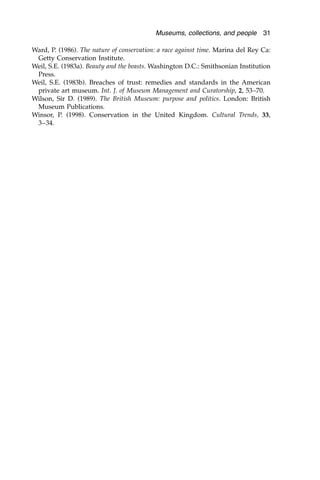 Ward, P. (1986). The nature of conservation: a race against time. Marina del Rey Ca:
Getty Conservation Institute.
Weil, S.E. (1983a). Beauty and the beasts. Washington D.C.: Smithsonian Institution
Press.
Weil, S.E. (1983b). Breaches of trust: remedies and standards in the American
private art museum. Int. J. of Museum Management and Curatorship, 2, 53–70.
Wilson, Sir D. (1989). The British Museum: purpose and politics. London: British
Museum Publications.
Winsor, P. (1998). Conservation in the United Kingdom. Cultural Trends, 33,
3–34.
Museums, collections, and people 31
 
