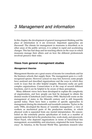 3 Management and information
In this chapter, the development of general management thinking and the
place of information in it are reviewed. Important approaches are
discussed. The climate for management in museums is described; as in
other areas of the public services, it is subject to rapid and accelerating
changes. This has had deep and far-reaching effects on the ways in which
museums manage their affairs and on how the different professionals
involved perceive their roles.
Views from general management studies
Management theories
Management theories are a great source of income for consultants and for
the business schools that supply them. The management guru is a well-
recognized species. However cynical we may feel, however, some people
have analysed and described organizations and the ways in which they
work in ways that do offer helpful insights. Museums really are quite
complex organizations. Conservation is at the cusp of several different
functions, and it can be helpful to be aware of these perceptions.
Many different views have been developed to explain the complexity
of organizations, and how people can best be managed to obtain the
desired results (Clutterbuck and Crainer, 1990). Machiavelli wrote on the
management of states in the fifteenth century and is still frequently
quoted today. There have been a number of specific approaches to
management during the nineteenth and twentieth centuries. Taylor, in the
early 1900s, developed the theory of ‘scientific management’, a view of
workers as mechanical parts of the production machine, in which
physical work is separated from any mental interpretation. He concen-
trated on the extremely precise specification of work as a number of
separate tasks that led to the production line, work-study, and piecework.
Henri Fayol, who depicted organizations in terms of hierarchical line
management, accountability, and structures, originated the term ‘bureau-
cracy’. In America, in the Second World War, operations research (also
 