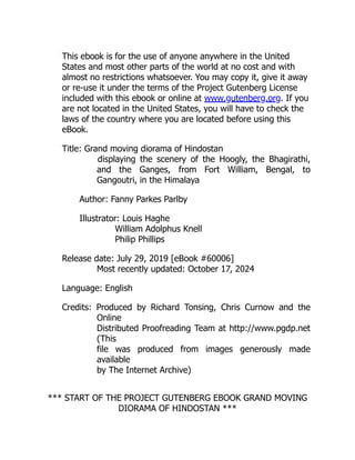 This ebook is for the use of anyone anywhere in the United
States and most other parts of the world at no cost and with
almost no restrictions whatsoever. You may copy it, give it away
or re-use it under the terms of the Project Gutenberg License
included with this ebook or online at www.gutenberg.org. If you
are not located in the United States, you will have to check the
laws of the country where you are located before using this
eBook.
Title: Grand moving diorama of Hindostan
displaying the scenery of the Hoogly, the Bhagirathi,
and the Ganges, from Fort William, Bengal, to
Gangoutri, in the Himalaya
Author: Fanny Parkes Parlby
Illustrator: Louis Haghe
William Adolphus Knell
Philip Phillips
Release date: July 29, 2019 [eBook #60006]
Most recently updated: October 17, 2024
Language: English
Credits: Produced by Richard Tonsing, Chris Curnow and the
Online
Distributed Proofreading Team at http://www.pgdp.net
(This
file was produced from images generously made
available
by The Internet Archive)
*** START OF THE PROJECT GUTENBERG EBOOK GRAND MOVING
DIORAMA OF HINDOSTAN ***
 